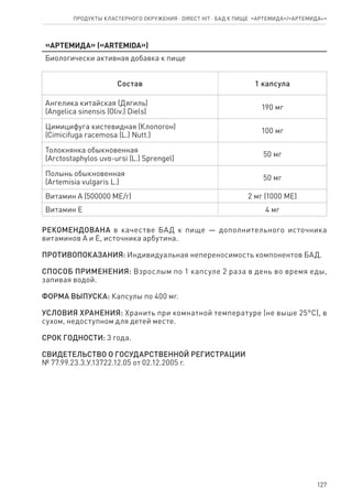 127
Продукты кластерного окружения ⋅ direct HIT ⋅ бад к пище  «Артемида»/«Артемида+»
«Артемида» («ARTEMIDA»)
Биологически активная добавка к пище
Состав 1 капсула
Ангелика китайская (Дягиль)
(Angelica sinensis (Oliv.) Diels)
190 мг
Цимицифуга кистевидная (Клопогон)
(Cimicifuga racemosa (L.) Nutt.)
100 мг
Толокнянка обыкновенная
(Arctostaphylos uvα-ursi (L.) Sprengel)
50 мг
Полынь обыкновенная
(Artemisia vulgaris L.)
50 мг
Витамин А (500000 МЕ/г) 2 мг (1000 МЕ)
Витамин Е 4 мг
РЕКОМЕНДОВАНА в качестве БАД к пище — дополнительного источника
витаминов А и Е, источника арбутина.
ПРОТИВОПОКАЗАНИЯ: Индивидуальная непереносимость компонентов БАД.
СПОСОБ ПРИМЕНЕНИЯ: Взрослым по 1 капсуле 2 раза в день во время еды,
запивая водой.
ФОРМА ВЫПУСКА: Капсулы по 400 мг.
УСЛОВИЯ ХРАНЕНИЯ: Хранить при комнатной температуре (не выше 25°С), в
сухом, недоступном для детей месте.
СРОК ГОДНОСТИ: 3 года.
СВИДЕТЕЛЬСТВО О ГОСУДАРСТВЕННОЙ РЕГИСТРАЦИИ
№ 77.99.23.3.У.13722.12.05 от 02.12.2005 г.
 