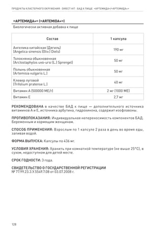 128
«Артемида+» («ARTEMIDA+»)
Биологически активная добавка к пище
Состав 1 капсула
Ангелика китайская (Дягиль)
(Angelica sinensis (Oliv.) Diels)
190 мг
Толокнянка обыкновенная
(Arctostaphylos uvα-ursi (L.) Sprengel)
50 мг
Полынь обыкновенная
(Artemisia vulgaris L.)
50 мг
Клевер луговой
(Trifolium pratense L.)
40 мг
Витамин А (500000 МЕ/г) 2 мг (1000 МЕ)
Витамин Е 2,7 мг
РЕКОМЕНДОВАНА в качестве БАД к пище — дополнительного источника
витаминов А и Е, источника арбутина, гидрохинона, содержит изофлавоны.
ПРОТИВОПОКАЗАНИЯ: Индивидуальная непереносимость компонентов БАД.
Беременным и кормящим женщинам.
СПОСОБ ПРИМЕНЕНИЯ: Взрослым по 1 капсуле 2 раза в день во время еды,
запивая водой.
ФОРМА ВЫПУСКА: Капсулы по 436 мг.
УСЛОВИЯ ХРАНЕНИЯ: Хранить при комнатной температуре (не выше 25°С), в
сухом, недоступном для детей месте.
СРОК ГОДНОСТИ: 3 года.
СВИДЕТЕЛЬСТВО О ГОСУДАРСТВЕННОЙ РЕГИСТРАЦИИ
№ 77.99.23.3.У.5549.7.08 от 03.07.2008 г.
Продукты кластерного окружения ⋅ direct HIT ⋅ бад к пище  «Артемида»/«Артемида+»
 