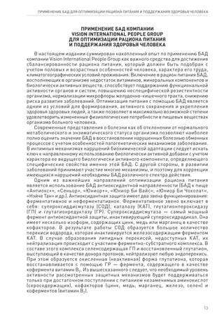 ПРИ­МЕ­НЕ­НИЕ БАД КОМ­ПА­НИИ
Vision International People Group
ДЛЯ ОП­ТИ­МИ­ЗА­ЦИИ РА­ЦИ­О­НА ПИ­ТА­НИЯ
И ПОД­ДЕР­ЖА­НИЯ ЗДО­РО­ВЬЯ ЧЕ­ЛО­ВЕ­КА
В настоящем издании суммирован накопленный опыт по применению БАД
компании Vision International People Group как важного средства для достижения
сбалансированности рациона питания, который должен быть подобран с
учетом половых и возрастных особенностей человека, характера его труда,
климатогеографических условий проживания. Включение в рацион питания БАД,
восполняющих в организме недостаток витаминов, минеральных компонентов и
биологически активных веществ, способствует поддержанию функциональной
активности органов и систем, повышению неспецифической резистентности
организма, нормализации микрофлоры желудочно-кишечного тракта, снижению
риска развития заболеваний. Оптимизация питания с помощью БАД является
одним из условий для формирования, активного сохранения и укрепления
здоровья здоровых людей, а также позволяет в максимально возможной степени
удовлетворить измененные физиологические потребности в пищевых веществах
организма больного человека.
Современные представления о болезни как об отклонении от нормального
метаболического и энзиматического статуса организма позволяют наиболее
полно оценить значение БАД в восстановлении нарушенных болезнью обменных
процессов с учетом особенностей патогенетических механизмов заболевания.
В интимных механизмах нарушений биохимической адаптации следует искать
ключ к направленному использованию биологически активной добавки с учетом
характера ее ведущего биологически активного компонента, определяющего
специфические свойства именно этой БАД. С другой стороны, в развитии
заболеваний принимают участие многие механизмы, и поэтому для коррекции
имеющихся нарушений необходимы БАД различного спектра действия.
Одним из важнейших направлений оптимизации рациона питания
является использование БАД антиоксидантной направленности (БАД к пище
«Антиокс+», «Сеньор», «Юниор+», «Юниор Би Вайс», «Юниор Би Чоколат»,
«Нэйче Тан» и др.). Антиоксидантная защита имеет два звена функционирования:
ферментативное и неферментативное. Ферментативное звено включает в
себя: супероксиддисмутазу (СОД), каталазу (КАТ), глутатионпероксидазу
(ГП) и глутатионредуктазу (ГР). Супероксиддисмутаза — самый мощный
фермент антиоксидантной защиты, инактивирующий супероксидрадикал. Она
имеет несколько изоформ, содержащих цинк, медь или марганец в качестве
кофакторов. В результате работы СОД образуется большое количество
перекиси водорода, которая инактивируется железосодержащим ферментом
КАТ. В случае образования липидных перекисей, недоступных КАТ, их
нейтрализация происходит с участием ферментно-субстратного комплекса. В
составе этого комплекса селенсодержащая ГП и восстановленный глутатион,
выступающий в качестве донора протонов, нейтрализуют любую эндоперекись.
При этом образуется окисленная (неактивная) форма глутатиона, которая
восстанавливается с помощью ГР — фермента, содержащего в качестве
кофермента витамин В2. Из вышесказанного следует, что необходимый уровень
активности рассмотренных защитных механизмов будет поддерживаться
только при достаточном поступлении с питанием незаменимых аминокислот
(серосодержащих), кофакторов (цинк, медь, марганец, железо, селен) и
коферментов (витамин В2).
13
ПРИМЕНЕНИЕ БАД ДЛЯ ОПТИМИЗАЦИИ РА­ЦИ­О­НА ПИ­ТА­НИЯ И ПОД­ДЕР­ЖА­НИЯ ЗДО­РО­ВЬЯ ЧЕ­ЛО­ВЕ­КА
 