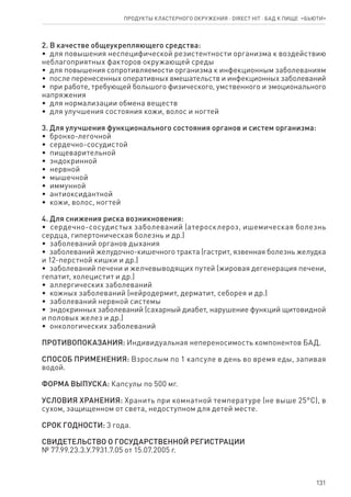 131
2. В качестве общеукрепляющего средства:
•  для повышения неспецифической резистентности организма к воздействию
неблагоприятных факторов окружающей среды
•  для повышения сопротивляемости организма к инфекционным заболеваниям
•  после перенесенных оперативных вмешательств и инфекционных заболеваний
•  при работе, требующей большого физического, умственного и эмоционального
напряжения
•  для нормализации обмена веществ
•  для улучшения состояния кожи, волос и ногтей
3. Для улучшения функционального состояния органов и систем организма:
•  бронхо-легочной
•  сердечно-сосудистой
•  пищеварительной
•  эндокринной
•  нервной
•  мышечной
•  иммунной
•  антиоксидантной
•  кожи, волос, ногтей
4. Для снижения риска возникновения:
•  сердечно-сосудистых заболеваний (атеросклероз, ишемическая болезнь
сердца, гипертоническая болезнь и др.)
•  заболеваний органов дыхания
•  заболеваний желудочно-кишечного тракта (гастрит, язвенная болезнь желудка
и 12-перстной кишки и др.)
•  заболеваний печени и желчевыводящих путей (жировая дегенерация печени,
гепатит, холецистит и др.)
•  аллергических заболеваний
•  кожных заболеваний (нейродермит, дерматит, себорея и др.)
•  заболеваний нервной системы
•  эндокринных заболеваний (сахарный диабет, нарушение функций щитовидной
и половых желез и др.)
•  онкологических заболеваний
ПРОТИВОПОКАЗАНИЯ: Индивидуальная непереносимость компонентов БАД.
СПОСОБ ПРИМЕНЕНИЯ: Взрослым по 1 капсуле в день во время еды, запивая
водой.
ФОРМА ВЫПУСКА: Капсулы по 500 мг.
УСЛОВИЯ ХРАНЕНИЯ: Хранить при комнатной температуре (не выше 25°С), в
сухом, защищенном от света, недоступном для детей месте.
СРОК ГОДНОСТИ: 3 года.
СВИДЕТЕЛЬСТВО О ГОСУДАРСТВЕННОЙ РЕГИСТРАЦИИ
№ 77.99.23.3.У.7931.7.05 от 15.07.2005 г.
Продукты кластерного окружения ⋅ direct HIT ⋅ бад к пище  «Бьюти»
 