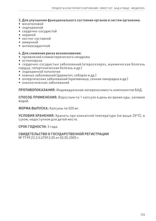 133
3. Для улучшения функционального состояния органов и систем организма:
•  мочеполовой
•  эндокринной
•  сердечно-сосудистой
•  нервной
•  костно-суставной
•  иммунной
•  антиоксидантной
4. Для снижения риска возникновения:
•  проявлений климактерического синдрома
•  остеопороза
•  сердечно-сосудистых заболеваний (атеросклероз, ишемическая болезнь
сердца, гипертоническая болезнь и др.)
•  эндокринной патологии
•  кожных заболеваний (дерматит, себорея и др.)
•  аллергических заболеваний (крапивница, сенная лихорадка и др.)
•  онкологических заболеваний
ПРОТИВОПОКАЗАНИЯ: Индивидуальная непереносимость компонентов БАД.
СПОСОБ ПРИМЕНЕНИЯ: Взрослым по 1 капсуле в день во время еды, запивая
водой.
ФОРМА ВЫПУСКА: Капсулы по 520 мг.
УСЛОВИЯ ХРАНЕНИЯ: Хранить при комнатной температуре (не выше 25°С), в
сухом, недоступном для детей месте.
СРОК ГОДНОСТИ: 3 года.
СВИДЕТЕЛЬСТВО О ГОСУДАРСТВЕННОЙ РЕГИСТРАЦИИ
№ 77.99.23.3.У.4759.5.05 от 03.05.2005 г.
Продукты кластерного окружения ⋅ direct HIT ⋅ бад к пище  «Медисоя»
 