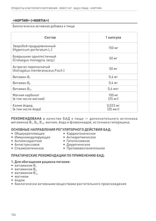134
«Нортия» («NORTIA»)
Биологически активная добавка к пище
Состав 1 капсула
Зве­ро­бой про­ды­ря­в­лен­ный
(Hypericum perforatum L.)
150 мг
Бо­я­рыш­ник од­но­пе­с­тич­ный
(Crataegus monogyna Jacq.)
50 мг
Ас­т­ра­гал пе­ре­пон­ча­тый
(Astragalus membranaceus Fisch.)
50 мг
Ви­та­мин В1 0,4 мг
Ви­та­мин В6 0,4 мг
Ви­та­мин В12 0,4 мкг
Маг­ния кар­бо­нат
(в том чис­ле маг­ния)
100 мг
(25 мг)
Ка­лия йо­дид
(в том чис­ле йо­да)
0,033 мг
(25 мкг)
РЕ­КО­МЕН­ДО­ВА­НА в ка­че­ст­ве БАД к пище — дополнительного ис­точ­ни­ка
витаминов В1, В6, В12, магния, йода и флавоноидов, ис­точ­ни­ка гиперицина.
ОС­НОВ­НЫЕ НА­ПРА­В­ЛЕ­НИЯ РЕ­ГУ­ЛЯ­ТОР­НО­ГО ДЕЙ­СТ­ВИЯ БАД:
•  Общеукрепляющее
•  Иммуномодулирующее
•  Антиоксидантное
•  Антистрессовое
•  Спазмолитическое
•  Кардиотоническое
•  Антиаритмическое
•  Гипотензивное
•  Диуретическое
•  Противовоспалительное
ПРА­К­ТИ­ЧЕ­СКИЕ РЕ­КО­МЕН­ДА­ЦИИ ПО ПРИ­МЕ­НЕ­НИЮ БАД:
1. Для обо­га­ще­ния ра­ци­о­на пи­та­ния:
•  ви­та­ми­ном В1
•  ви­та­ми­ном В6
•  ви­та­ми­ном В12
•  маг­ни­ем
•  йо­дом
•  био­ло­ги­че­ски ак­тив­ны­ми ве­ще­ст­ва­ми рас­ти­тель­но­го про­ис­хо­ж­де­ния
Продукты кластерного окружения ⋅ direct HIT ⋅ бад к пище  «Нортия»
 