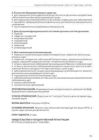 135
2. В ка­че­ст­ве об­ще­ук­ре­п­ля­ю­ще­го сред­ст­ва:
•  для по­вы­ше­ния не­спе­ци­фи­че­ской ре­зи­стент­но­сти ор­га­низ­ма к воз­дей­ст­вию
не­бла­го­при­ят­ных фа­к­то­ров ок­ру­жа­ю­щей сре­ды
•  для по­вы­ше­ния со­про­ти­в­ля­е­мо­сти ор­га­низ­ма к ин­фек­ци­он­ным за­бо­ле­ва­ни­ям
•  при ра­бо­те, тре­бу­ю­щей боль­шо­го фи­зи­че­ско­го, ум­ст­вен­но­го и эмо­ци­о­нального
на­пря­же­ния
•  по­с­ле пе­ре­не­сен­ных опе­ра­тив­ных вме­ша­тельств
3. Для улуч­ше­ния функ­ци­о­наль­но­го со­сто­я­ния ор­га­нов и си­с­тем ор­га­низ­ма:
•  нер­в­ной
•  сер­деч­но-со­су­ди­стой
•  пи­ще­ва­ри­тель­ной
•  эн­до­к­рин­ной
•  мо­че­по­ло­вой
•  им­мун­ной
•  ан­ти­ок­си­дант­ной
4. Для сни­же­ния ри­с­ка воз­ник­но­ве­ния:
•  нер­в­ных и пси­хи­че­ских рас­стройств (нев­ра­сте­ния, нев­рал­гия, бес­сон­ни­ца,
ми­г­рень и др.)
•  сер­деч­но-со­су­ди­стых за­бо­ле­ва­ний (ате­ро­скле­роз, ише­ми­че­ская бо­лезнь
сердца, на­ру­ше­ния сер­деч­но­го рит­ма, гипертони­че­ская бо­лезнь и др.)
•  ост­рых и хро­ни­че­ских за­бо­ле­ва­ний ор­га­нов ды­ха­ния (брон­хит, пнев­мо­ния и др.)
•  ост­рых и хро­ни­че­ских за­бо­ле­ва­ний же­лу­доч­но-ки­шеч­но­го тра­к­та (га­ст­рит,
яз­вен­ная бо­лезнь же­луд­ка и 12-пер­ст­ной киш­ки, ко­лит и др.)
•  за­бо­ле­ва­ний желч­но­го пу­зы­ря и жел­че­вы­во­дя­щих пу­тей (хо­ле­ци­стит, хо­лангит,
дис­ки­не­зия жел­че­вы­во­дя­щих пу­тей и др.)
•  эн­до­к­рин­ной па­то­ло­гии (ги­по­ти­ре­оз и др.)
•  за­бо­ле­ва­ний мо­че­по­ло­вой си­с­те­мы (ци­с­тит, вос­па­ли­тель­ные ги­не­ко­ло­гические
за­бо­ле­ва­ния и др.)
•  кож­ных за­бо­ле­ва­ний
•  он­ко­ло­ги­че­ских за­бо­ле­ва­ний
ПРО­ТИ­ВО­ПО­КА­ЗА­НИЯ: Ин­ди­ви­ду­аль­ная не­пе­ре­но­си­мость ком­по­нен­тов БАД.
Беременным и кормящим женщинам.
СПО­СОБ ПРИ­МЕ­НЕ­НИЯ: Взрос­лым по 1 кап­су­ле 2 раза в день во вре­мя еды,
запивая во­дой.
ФОР­МА ВЫ­ПУ­С­КА: Кап­су­лы по 355 мг.
УС­ЛО­ВИЯ ХРА­НЕ­НИЯ: Хра­нить при комнатной температуре (не выше 25°С), в
сухом, не­до­с­тупном для де­тей ме­с­те.
СРОК ГОД­НО­СТИ: 3 го­да.
СВИДЕТЕЛЬСТВО О ГОСУДАРСТВЕННОЙ РЕГИСТРАЦИИ
№ 77.99.23.3.У.9420.8.05 от 17.08.2005 г.
Продукты кластерного окружения ⋅ direct HIT ⋅ бад к пище  «Нортия»
 