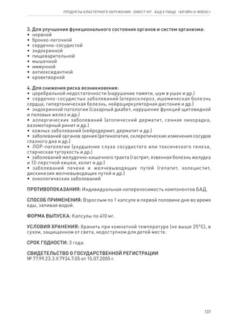 137
3. Для улучшения функционального состояния органов и систем организма:
•  нервной
•  бронхо-легочной
•  сердечно-сосудистой
•  эндокринной
•  пищеварительной
•  мышечной
•  иммунной
•  антиоксидантной
•  кроветворной
4. Для снижения риска возникновения:
•  церебральной недостаточности (нарушение памяти, шум в ушах и др.)
•  сердечно-сосудистых заболеваний (атеросклероз, ишемическая болезнь
сердца, гипертоническая болезнь, нейроциркуляторная дистония и др.)
•  эндокринной патологии (сахарный диабет, нарушение функций щитовидной
и половых желез и др.)
•  аллергических заболеваний (атопический дерматит, сенная лихорадка,
вазомоторный ринит и др.)
•  кожных заболеваний (нейродермит, дерматит и др.)
•  заболеваний органов зрения (ретинопатия, склеротические изменения сосудов
глазного дна и др.)
•  ЛОР-патологии (ухудшение слуха сосудистого или токсического генеза,
старческая тугоухость и др.)
•  заболеваний желудочно-кишечного тракта (гастрит, язвенная болезнь желудка
и 12-перстной кишки, колит и др.)
•  заболеваний печени и желчевыводящих путей (гепатит, холецистит,
дискинезия желчевыводящих путей и др.)
•  онкологических заболеваний
ПРОТИВОПОКАЗАНИЯ: Индивидуальная непереносимость компонентов БАД.
СПОСОБ ПРИМЕНЕНИЯ: Взрослым по 1 капсуле в первой половине дня во время
еды, запивая водой.
ФОРМА ВЫПУСКА: Капсулы по 410 мг.
УСЛОВИЯ ХРАНЕНИЯ: Хранить при комнатной температуре (не выше 25°С), в
сухом, защищенном от света, недоступном для детей месте.
СРОК ГОДНОСТИ: 3 года.
СВИДЕТЕЛЬСТВО О ГОСУДАРСТВЕННОЙ РЕГИСТРАЦИИ
№ 77.99.23.3.У.7934.7.05 от 15.07.2005 г.
Продукты кластерного окружения ⋅ direct HIT ⋅ бад к пище  «Брэйн-о-флекс»
 