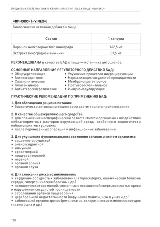 138
Продукты кластерного окружения ⋅ direct HIT ⋅ бад к пище  «Винэкс»
«Винэкс» («VINEX»)
Биологически активная добавка к пище
Состав 1 капсула
Порошок мелкозернистого винограда 162,5 мг
Экстракт виноградной выжимки 87,5 мг
РЕКОМЕНДОВАНА в качестве БАД к пище — источника антоцианов.
ОСНОВНЫЕ НАПРАВЛЕНИЯ РЕГУЛЯТОРНОГО ДЕЙСТВИЯ БАД:
•  Общеукрепляющее
•  Антиоксидантное
•  Спазмолитическое
•  Гипотензивное
•  Антиатеросклеротическое
•  Улучшение процессов микроциркуляции
•  Нормализация сосудистой проницаемости
•  Мембранопротекторное
•  Противовоспалительное
•  Иммуномодулирующее
ПРАКТИЧЕСКИЕ РЕКОМЕНДАЦИИ ПО ПРИМЕНЕНИЮ БАД:
1. Для обогащения рациона питания:
•  биологически активными веществами растительного происхождения
2. В качестве общеукрепляющего средства:
•  для повышения неспецифической резистентности организма к воздействию
неблагоприятных факторов окружающей среды, особенно в экологически
неблагоприятных условиях
•  после перенесенных операций и инфекционных заболеваний
3. Для улучшения функционального состояния органов и систем организма:
•  сердечно-сосудистой
•  антиоксидантной
•  иммунной
•  кроветворной
•  пищеварительной
•  нервной
•  органов зрения
•  органов слуха
4. Для снижения риска возникновения:
•  сердечно-сосудистых заболеваний (атеросклероз, ишемическая болезнь
сердца, гипертоническая болезнь и др.)
•  патологических состояний, связанных с повышенной свертываемостью крови
и нарушением сосудистой проницаемости
•  заболеваний органов пищеварения
•  церебральной недостаточности (нарушение памяти, шум в ушах и др.)
•  заболеваний органов зрения (ретинопатия, склеротические изменения сосудов
глазного дна и др.)
 
