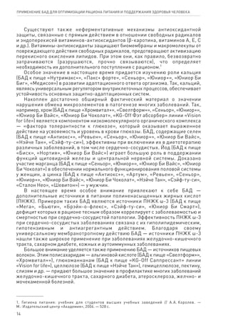 Существуют также неферментативные механизмы антиоксидантной
защиты, связанные с прямым действием в отношении свободных радикалов
и эндоперекисей витаминов-антиоксидантов (ϐ-каротина, витаминов А, Е, С
и др.). Витамины-антиоксиданты защищают биомембраны и макромолекулы от
повреждающего действия свободных радикалов, предотвращают активизацию
перекисного окисления липидов. При этом они, как правило, безвозвратно
затрачиваются (разрушаются, прочно связываются), что определяет
необходимость их дополнительного поступления с рационом.1
Особое значение в настоящее время придается изучению роли кальция
(БАД к пище «Нутримакс+», «Пакс+ форте», «Сеньор», «Юниор+», «Юниор Би
Биг», «Медисоя») в развитии адаптационного ответа организма. Так, кальций,
являясь универсальным регулятором внутриклеточных процессов, обеспечивает
устойчивость основных защитно-адаптационных систем.
Накоплен достаточно обширный фактический материал о значении
нарушения обмена микроэлементов в патогенезе многих заболеваний. Так,
например, хром (БАД к пище «Хромвитал+», «Свелтформ+», «Сеньор», «Юниор+»,
«Юниор Би Вайс», «Юниор Би Чоколат», «KG-Off Фэт абсорбер» линии «Vision
for life») является компонентом низкомолекулярного органического комплекса
— «фактора толерантности к глюкозе», который оказывает выраженное
действие на усвояемость и уровень в крови глюкозы. БАД, содержащие селен
(БАД к пище «Антиокс+», «Ревьен», «Сеньор», «Юниор+», «Юниор Би Вайс»,
«Нэйче Тан», «Сэйф-ту-си»), эффективны при включении их в диетотерапию
различных заболеваний, в том числе сердечно-сосудистых. Йод (БАД к пище
«Биск», «Нортия», «Юниор Би Вайс») играет большую роль в поддержании
функций щитовидной железы и центральной нервной системы. Доказано
участие марганца (БАД к пище «Сеньор», «Юниор+», «Юниор Би Вайс», «Юниор
Би Чоколат») в обеспечении нормального функционирования половой системы
у женщин, а цинка (БАД к пище «Антиокс+», «Артум», «Ревьен», «Сеньор»,
«Юниор+», «Юниор Би Вайс», «Юниор Би Чоколат», «Нэйче Тан», «Сэйф-ту-си»,
«Сталон Нео», «Шевитон») — у мужчин.
В настоящее время особое внимание привлекают к себе БАД —
дополнительные источники в питании полиненасыщенных жирных кислот
(ПНЖК). Примером таких БАД являются источники ПНЖК ω-3 (БАД к пище
«Мега», «Бьюти», «Брэйн-о-флекс», «Сэйф-ту-си», «Юниор Би Смарт»),
дефицит которых в рационе тесным образом коррелирует с заболеваемостью и
смертностью при сердечно-сосудистой патологии. Эффективность ПНЖК ω-3
при сердечно-сосудистых заболеваниях связана с их гиполипидемическим,
гипотензивным и антиагрегантным действием. Благодаря своему
универсальному мембранотропному действию БАД — источники ПНЖК ω-3
нашли также широкое применение при заболеваниях желудочно-кишечного
тракта, сахарном диабете, кожных и аутоиммунных заболеваниях.
Большое внимание уделяется также применению БАД — источников пищевых
волокон. Этим полисахаридам — альгиновой кислоте (БАД к пище «Свелтформ+»,
«Хромвитал+»), глюкоманнанам (БАД к пище «KG-Off Саппрессант» линии
«Vision for life»), целлюлозе (БАД к пище «Нэйче Тан»), гемицеллюлозе, пектину,
слизям и др. — придают большое значение в профилактике многих заболеваний
желудочно-кишечного тракта, сахарного диабета, атеросклероза, желчно- и
мочекаменной болезней.
1. Гигиена питания: учебник для студентов высших учебных заведений // А.А. Королев. —
М.: Издательский центр «Академия», 2006. — 528 с.
14
ПРИМЕНЕНИЕ БАД ДЛЯ ОПТИМИЗАЦИИ РА­ЦИ­О­НА ПИ­ТА­НИЯ И ПОД­ДЕР­ЖА­НИЯ ЗДО­РО­ВЬЯ ЧЕ­ЛО­ВЕ­КА
 