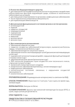 141
2. В качестве общеукрепляющего средства:
•  для повышения неспецифической резистентности организма к воздействию
неблагоприятных факторов окружающей среды, особенно в экологически
неблагоприятных условиях
•  для повышения сопротивляемости организма к инфекционным заболеваниям
•  после перенесенных оперативных вмешательств
•  для нормализации обмена веществ
3. Для улучшения функционального состояния органов и систем организма:
•  антиоксидантной
•  нервной
•  сердечно-сосудистой
•  пищеварительной
•  эндокринной
•  мочеполовой
•  иммунной
•  органов зрения
•  органов слуха
4. Для снижения риска возникновения:
•  заболеваний нервной системы
•  сердечно-сосудистых заболеваний (атеросклероз, ишемическая болезнь
сердца, гипертоническая болезнь и др.)
•  заболеваний желудочно-кишечного тракта
•  заболеваний печени и желчевыводящих путей (дискинезия желчевыводящих
путей и др.)
•  эндокринной патологии (сахарный диабет, нарушение функций щитовидной
и половых желез и др.)
•  заболеваний органов зрения (ретинопатия и др.)
•  ЛОР-патологии (ухудшение слуха сосудистого или токсического генеза,
старческая тугоухость и др.)
•  проявлений климактерического синдрома
•  аллергических заболеваний (крапивница, сенная лихорадка и др.)
•  инфекционных заболеваний
•  патологических состояний, связанных с нарушением сосудистой
проницаемости
•  онкологических заболеваний
ПРОТИВОПОКАЗАНИЯ: Индивидуальная непереносимость компонентов БАД.
СПОСОБ ПРИМЕНЕНИЯ: Взрослым по 2 капсулы 1 раз в день во время еды,
запивая водой.
ФОРМА ВЫПУСКА: Капсулы по 546 мг.
УСЛОВИЯ ХРАНЕНИЯ: Хранить при комнатной температуре (не выше 25°С), в
сухом, недоступном для детей месте.
СРОК ГОДНОСТИ: 3 года.
СВИДЕТЕЛЬСТВО О ГОСУДАРСТВЕННОЙ РЕГИСТРАЦИИ
№ 77.99.23.3.У.13633.12.06 от 12.12.2006 г.
Продукты кластерного окружения ⋅ direct HIT ⋅ бад к пище  «НЭЙЧЕ ТАН»
 