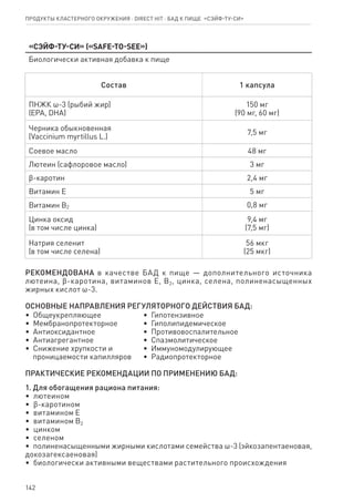142
«СЭЙФ-ТУ-СИ» («SAFE-TO-SEE»)
Биологически активная добавка к пище
Состав 1 капсула
ПНЖК ω-3 (рыбий жир)
(EPA, DHA)
150 мг
(90 мг, 60 мг)
Черника обыкновенная
(Vaccinium myrtillus L.)
7,5 мг
Соевое масло 48 мг
Лютеин (сафлоровое масло) 3 мг
ϐ-каротин 2,4 мг
Витамин Е 5 мг
Витамин B2 0,8 мг
Цинка оксид
(в том числе цинка)
9,4 мг
(7,5 мг)
Натрия селенит
(в том числе селена)
56 мкг
(25 мкг)
РЕКОМЕНДОВАНА в качестве БАД к пище — дополнительного источника
лютеина, ϐ-каротина, витаминов Е, В2, цинка, селена, полиненасыщенных
жирных кислот ω-3.
ОСНОВНЫЕ НАПРАВЛЕНИЯ РЕГУЛЯТОРНОГО ДЕЙСТВИЯ БАД:
•  Общеукрепляющее
•  Мембранопротекторное
•  Антиоксидантное
•  Антиагрегантное
•  Снижение хрупкости и
   проницаемости капилляров
•  Гипотензивное
•  Гиполипидемическое
•  Противовоспалительное
•  Спазмолитическое
•  Иммуномодулирующее
•  Радиопротекторное
ПРАКТИЧЕСКИЕ РЕКОМЕНДАЦИИ ПО ПРИМЕНЕНИЮ БАД:
1. Для обогащения рациона питания:
•  лютеином
•  ϐ-каротином
•  витамином Е
•  витамином В2
•  цинком
•  селеном
•  полиненасыщенными жирными кислотами семейства ω-3 (эйкозапентаеновая,
докозагексаеновая)
•  биологически активными веществами растительного происхождения
Продукты кластерного окружения ⋅ direct HIT ⋅ бад к пище  «СЭЙФ-ТУ-СИ»
 
