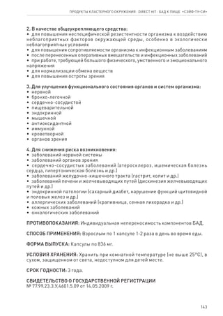143
2. В качестве общеукрепляющего средства:
•  для повышения неспецифической резистентности организма к воздействию
неблагоприятных факторов окружающей среды, особенно в экологически
неблагоприятных условиях
•  для повышения сопротивляемости организма к инфекционным заболеваниям
•  после перенесенных оперативных вмешательств и инфекционных заболеваний
•  при работе, требующей большого физического, умственного и эмоционального
напряжения
•  для нормализации обмена веществ
•  для повышения остроты зрения
3. Для улучшения функционального состояния органов и систем организма:
•  нервной
•  бронхо-легочной
•  сердечно-сосудистой
•  пищеварительной
•  эндокринной
•  мышечной
•  антиоксидантной
•  иммунной
•  кроветворной
•  органов зрения
4. Для снижения риска возникновения:
•  заболеваний нервной системы
•  заболеваний органов зрения
•  сердечно-сосудистых заболеваний (атеросклероз, ишемическая болезнь
сердца, гипертоническая болезнь и др.)
•  заболеваний желудочно-кишечного тракта (гастрит, колит и др.)
•  заболеваний печени и желчевыводящих путей (дискинезия желчевыводящих
путей и др.)
•  эндокринной патологии (сахарный диабет, нарушение функций щитовидной
и половых желез и др.)
•  аллергических заболеваний (крапивница, сенная лихорадка и др.)
•  кожных заболеваний
•  онкологических заболеваний
ПРОТИВОПОКАЗАНИЯ: Индивидуальная непереносимость компонентов БАД.
СПОСОБ ПРИМЕНЕНИЯ: Взрослым по 1 капсуле 1-2 раза в день во время еды.
ФОРМА ВЫПУСКА: Капсулы по 836 мг.
УСЛОВИЯ ХРАНЕНИЯ: Хранить при комнатной температуре (не выше 25°С), в
сухом, защищенном от света, недоступном для детей месте.
СРОК ГОДНОСТИ: 3 года.
СВИДЕТЕЛЬСТВО О ГОСУДАРСТВЕННОЙ РЕГИСТРАЦИИ
№ 77.99.23.3.У.4601.5.09 от 14.05.2009 г.
Продукты кластерного окружения ⋅ direct HIT ⋅ бад к пище  «СЭЙФ-ТУ-СИ»
 