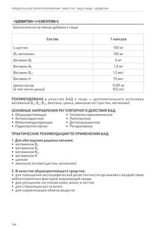 144
«Шевитон» («Cheviton»)
Биологически активная добавка к пище
Состав 1 капсула
L-цистин 100 мг
DL-метионин 100 мг
Витамин В5 5 мг
Витамин В6 1,5 мг
Витамин В12 1,5 мкг
Витамин Н 75 мкг
Цинка оксид
(в том числе цинка)
11,89 мг
(9,5 мг)
РЕКОМЕНДОВАНА в качестве БАД к пище — дополнительного источника
витаминов В5, В6, В12, биотина, цинка, аминокислот (цистин, метионин).
ОСНОВНЫЕ НАПРАВЛЕНИЯ РЕГУЛЯТОРНОГО ДЕЙСТВИЯ БАД:
•  Общеукрепляющее
•  Антиоксидантное
•  Иммуномодулирующее
•  Радиопротекторное
•  Гипохолестеринемическое
•  Липотропное
•  Детоксикационное
•  Репаративное
ПРАКТИЧЕСКИЕ РЕКОМЕНДАЦИИ ПО ПРИМЕНЕНИЮ БАД:
1. Для обогащения рациона питания:
•  витамином В5
•  витамином В6
•  витамином В12
•  витамином Н
•  цинком
•  аминокислотами (цистин, метионин)
2. В качестве общеукрепляющего средства:
•  для повышения неспецифической резистентности организма к воздействию
неблагоприятных факторов окружающей среды
•  для улучшения состояния кожи, волос и ногтей
•  для стимуляции роста волос
•  для нормализации обмена веществ
Продукты кластерного окружения ⋅ direct HIT ⋅ бад к пище  «Шевитон»
 