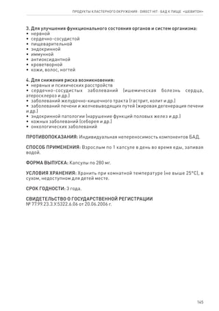 145
3. Для улучшения функционального состояния органов и систем организма:
•  нервной
•  сердечно-сосудистой
•  пищеварительной
•  эндокринной
•  иммунной
•  антиоксидантной
•  кроветворной
•  кожи, волос, ногтей
4. Для снижения риска возникновения:
•  нервных и психических расстройств
•  сердечно-сосудистых заболеваний (ишемическая болезнь сердца,
атеросклероз и др.)
•  заболеваний желудочно-кишечного тракта (гастрит, колит и др.)
•  заболеваний печени и желчевыводящих путей (жировая дегенерация печени
и др.)
•  эндокринной патологии (нарушение функций половых желез и др.)
•  кожных заболеваний (себорея и др.)
•  онкологических заболеваний
ПРОТИВОПОКАЗАНИЯ: Индивидуальная непереносимость компонентов БАД.
СПОСОБ ПРИМЕНЕНИЯ: Взрослым по 1 капсуле в день во время еды, запивая
водой.
ФОРМА ВЫПУСКА: Капсулы по 280 мг.
УСЛОВИЯ ХРАНЕНИЯ: Хранить при комнатной температуре (не выше 25°С), в
сухом, недоступном для детей месте.
СРОК ГОДНОСТИ: 3 года.
СВИДЕТЕЛЬСТВО О ГОСУДАРСТВЕННОЙ РЕГИСТРАЦИИ
№ 77.99.23.3.У.5322.6.06 от 20.06.2006 г.
Продукты кластерного окружения ⋅ direct HIT ⋅ бад к пище  «Шевитон»
 