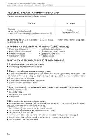 146
«KG-Off Саппрессант» линии «Vision for life»
Биологически активная добавка к пище
Состав 1 капсула
Конжак
(Amorphophallus konjaс)
(в том числе полисахаридов [глюкоманнаны])
500 мг
(не менее 300 мг)
РЕКОМЕНДОВАНА в качестве БАД к пище — источника полисахаридов
(глюкоманнаны).
ОСНОВНЫЕ НАПРАВЛЕНИЯ РЕГУЛЯТОРНОГО ДЕЙСТВИЯ БАД:
•  Общеукрепляющее
•  Иммуномодулирующее
•  Липолитическое
•  Пребиотическое
•  Антисклеротическое
•  Противовоспалительное
•  Детоксикационное
•  Сорбционное
ПРАКТИЧЕСКИЕ РЕКОМЕНДАЦИИ ПО ПРИМЕНЕНИЮ БАД:
1. Для обогащения рациона питания:
•  полисахаридами (глюкоманнаны)
2. В качестве общеукрепляющего средства:
•  для повышения неспецифической резистентности организма к воздействию
неблагоприятных факторов окружающей среды, особенно в экологически
неблагоприятных условиях
•  для нормализации обмена веществ
•  для контроля за массой тела
3. Для улучшения функционального состояния органов и систем организма:
•  пищеварительной
•  эндокринной
•  сердечно-сосудистой
•  иммунной
4. Для снижения риска возникновения:
•  сердечно-сосудистых заболеваний (атеросклероз, ишемическая болезнь
сердца, гипертоническая болезнь и др.)
•  заболеваний желудочно-кишечного тракта
•  заболеваний печени и желчевыводящих путей
•  эндокринной патологии
•  нарушений обмена веществ (избыточная масса тела, ожирение и др.)
•  аллергических заболеваний (крапивница, сенная лихорадка и др.)
•  онкологических заболеваний
Продукты кластерного окружения ⋅ direct HIT
бад к пище  «KG-Off Саппрессант» линии «Vision for life»
 
