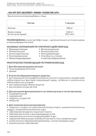 148
«KG-Off Фэт абсорбер» линии «Vision for life»
Биологически активная добавка к пище
Состав 1 капсула
Хитозан 500 мг
Хрома хлорид
(в том числе хрома)
0,60 мг
(33,7 мкг)
РЕКОМЕНДОВАНА в качестве БАД к пище — дополнительного источника хрома
и полисахаридов (хитозан).
ОСНОВНЫЕ НАПРАВЛЕНИЯ РЕГУЛЯТОРНОГО ДЕЙСТВИЯ БАД:
•  Общеукрепляющее
•  Липолитическое
•  Антисклеротическое
•  Гипогликемическое
•  Иммуномодулирующее
•  Детоксикационное
•  Антикоагулянтное
•  Ранозаживляющее
•  Способность к пленко-
   и комплексообразованию
ПРАКТИЧЕСКИЕ РЕКОМЕНДАЦИИ ПО ПРИМЕНЕНИЮ БАД:
1. Для обогащения рациона питания:
•  полисахаридами (хитозан)
•  хромом
2. В качестве общеукрепляющего средства:
•  для повышения неспецифической резистентности организма к воздействию
неблагоприятных факторов окружающей среды, особенно в экологически
неблагоприятных условиях
•  для нормализации обмена веществ
•  для контроля за массой тела
3. Для улучшения функционального состояния органов и систем организма:
•  пищеварительной
•  эндокринной
•  сердечно-сосудистой
•  иммунной
4. Для снижения риска возникновения:
•  сердечно-сосудистых заболеваний (атеросклероз, ишемическая болезнь
сердца, гипертоническая болезнь и др.)
•  заболеваний желудочно-кишечного тракта
•  заболеваний печени и желчевыводящих путей
•  эндокринной патологии (сахарный диабет и др.)
•  нарушений обмена веществ (избыточная масса тела, ожирение и др.)
•  аллергических заболеваний (крапивница, сенная лихорадка и др.)
•  онкологических заболеваний
Продукты кластерного окружения ⋅ direct HIT
бад к пище  «KG-Off Фэт абсорбер» линии «Vision for life»
 