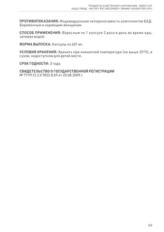 149
ПРОТИВОПОКАЗАНИЯ: Индивидуальная непереносимость компонентов БАД.
Беременным и кормящим женщинам.
СПОСОБ ПРИМЕНЕНИЯ: Взрослым по 1 капсуле 2 раза в день во время еды,
запивая водой.
ФОРМА ВЫПУСКА: Капсулы по 601 мг.
УСЛОВИЯ ХРАНЕНИЯ: Хранить при комнатной температуре (не выше 25°С), в
сухом, недоступном для детей месте.
СРОК ГОДНОСТИ: 3 года.
СВИДЕТЕЛЬСТВО О ГОСУДАРСТВЕННОЙ РЕГИСТРАЦИИ
№ 77.99.13.3.У.7832.8.09 от 20.08.2009 г.
Продукты кластерного окружения ⋅ direct HIT
бад к пище  «KG-Off Фэт абсорбер» линии «Vision for life»
 