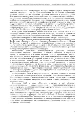 Пищевые волокна стимулируют моторно-секреторную и эвакуаторную
функции кишечника, способствуют выведению из организма токсических
веществ, продуктов метаболизма, тяжелых металлов и радионуклидов.
Оказывают противовоспалительное действие, уменьшают токсический эффект
антибиотиков и способствуют продлению их действия, положительно влияют
на обмен желчных кислот. Благодаря тому, что пищевые волокна служат пищей
для сапрофитной (нормальной) микрофлоры толстой кишки, эти вещества
поддерживают ее оптимальный состав и жизнеспособность, то есть проявляют
пребиотические свойства. Вместе с пробиотиками (БАД к пище «Сеньор»)
они регулируют деятельность желудочно-кишечного тракта, поддерживают
равновесие его бактериальной флоры, повышают иммунитет.
Еще одним полисахаридом является хитозан (БАД к пище «KG-Off Фэт
абсорбер» линии «Vision for life»), который благодаря способности к пленко- и
комплексообразованию обладает выраженными сорбционными свойствами и
способствует снижению риска возникновения различных заболеваний.
Большую группу биологически активных соединений составляют флавоноиды
(БАД к пище «Детокс+», «Гипер», «Мистик», «Пассилат», «Нортия», «Юниор
Би Чоколат» и др.). Эти соединения способствуют повышению прочности,
эластичности стенок кровеносных сосудов и нормализации их проницаемости,
а также снижению артериального давления за счет спазмолитического действия
на гладкую мускулатуру кровеносных сосудов.
Флавоноиды оказывают антиоксидантное действие: способны
образовывать хелатные комплексы с ионами металлов и подавлять
процессы перекисного окисления липидов, белков, нуклеиновых кислот
и др. Благодаря антиоксидантным свойствам флавоноидов снижается риск
развития онкологических заболеваний, возникающих в результате химических
и радиационных воздействий на организм. Противовоспалительное
и антиаллергическое действие этих соединений связывают с мягким
стимулирующим влиянием на функцию коры надпочечников и синтез
глюкокортикоидов. Помимо этого, флавоноиды могут подавлять образование
и освобождение факторов-промоторов воспаления и деструкции тканей, таких
как лейкотриены, простагландины, а также регулировать активность ферментов
метаболизма ксенобиотиков.
Антоцианидины (БАД к пище «Антиокс+», «Бьюти», «Винэкс», «Нэйче
Тан»), входящие в группу флавоноидов, проявляют Р-витаминную активность,
обладают выраженным антиоксидантным действием, способствуют снижению
отрицательного влияния на организм токсичных химических соединений и
радиоизлучения.
Сапонины (БАД к пище «Мистик», «Нортия» и др.) обладают
антиаритмическим, кардиотоническим, противовоспалительным,
бактерицидным, капилляроукрепляющим, диуретическим, тонизирующим,
антиоксидантным действием.
Перспективным классом биологически активных минорных компонентов
пищи являются фитостеролы (БАД к пище «Артум», «Урсул»). Очень важным
является сходство структуры этих биологически активных соединений
со структурой холестерина и вследствие этого — способность конкурентно
снижать уровень свободного и связанного с липопротеинами низкой плотности
холестерина, что уменьшает риск развития атеросклероза и других сердечно-
сосудистых заболеваний.
15
ПРИМЕНЕНИЕ БАД ДЛЯ ОПТИМИЗАЦИИ РА­ЦИ­О­НА ПИ­ТА­НИЯ И ПОД­ДЕР­ЖА­НИЯ ЗДО­РО­ВЬЯ ЧЕ­ЛО­ВЕ­КА
 