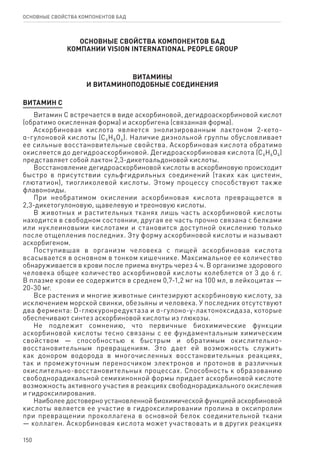 150
ОСНОВНЫЕ СВОЙСТВА КОМПОНЕНТОВ БАД
ОСНОВНЫЕ СВОЙСТВА КОМПОНЕНТОВ БАД
КОМПАНИИ Vision International People Group
ВИТАМИНЫ
И ВИТАМИНОПОДОБНЫЕ СОЕДИНЕНИЯ
ВИТАМИН С
Витамин С встречается в виде аскорбиновой, дегидроаскорбиновой кислот
(обратимо окисленная форма) и аскорбигена (связанная форма).
Аскорбиновая кислота является энолизированным лактоном 2-кето-
α-гулоновой кислоты (С6Н8О6). Наличие диэнольной группы обусловливает
ее сильные восстановительные свойства. Аскорбиновая кислота обратимо
окисляется до дегидроаскорбиновой. Дегидроаскорбиновая кислота (С6Н6О6)
представляет собой лактон 2,3-дикетоальдоновой кислоты.
Восстановление дегидроаскорбиновой кислоты в аскорбиновую происходит
быстро в присутствии сульфгидрильных соединений (таких как цистеин,
глютатион), тиогликолевой кислоты. Этому процессу способствуют также
флавоноиды.
При необратимом окислении аскорбиновая кислота превращается в
2,3-дикетогулоновую, щавелевую и треоновую кислоты.
В животных и растительных тканях лишь часть аскорбиновой кислоты
находится в свободном состоянии, другая ее часть прочно связана с белками
или нуклеиновыми кислотами и становится доступной окислению только
после отщепления последних. Эту форму аскорбиновой кислоты и называют
аскорбигеном.
Поступившая в организм человека с пищей аскорбиновая кислота
всасывается в основном в тонком кишечнике. Максимальное ее количество
обнаруживается в крови после приема внутрь через 4 ч. В организме здорового
человека общее количество аскорбиновой кислоты колеблется от 3 до 6 г.
В плазме крови ее содержится в среднем 0,7-1,2 мг на 100 мл, в лейкоцитах —
20-30 мг.
Все растения и многие животные синтезируют аскорбиновую кислоту, за
исключением морской свинки, обезьяны и человека. У последних отсутствуют
два фермента: D-глюкуронредуктаза и α-гулоно-γ-лактоноксидаза, которые
обеспечивают синтез аскорбиновой кислоты из глюкозы.
Не подлежит сомнению, что первичные биохимические функции
аскорбиновой кислоты тесно связаны с ее фундаментальным химическим
свойством — способностью к быстрым и обратимым окислительно-
восстановительным превращениям. Это дает ей возможность служить
как донором водорода в многочисленных восстановительных реакциях,
так и промежуточным переносчиком электронов и протонов в различных
окислительно-восстановительных процессах. Способность к образованию
свободнорадикальной семихинонной формы придает аскорбиновой кислоте
возможность активного участия в реакциях свободнорадикального окисления
и гидроксилирования.
Наиболее достоверно установленной биохимической функцией аскорбиновой
кислоты является ее участие в гидроксилировании пролина в оксипролин
при превращении проколлагена в основной белок соединительной ткани
— коллаген. Аскорбиновая кислота может участвовать и в других реакциях
 