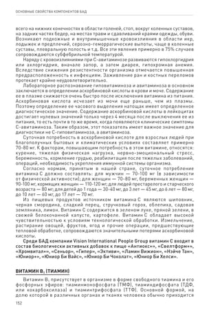 152
ОСНОВНЫЕ СВОЙСТВА КОМПОНЕНТОВ БАД
всего на нижних конечностях в области голеней, стоп, вокруг коленных суставов,
на задних частях бедер, на местах травм и сдавливаний краями одежды, обуви.
Возникают подкожные и внутримышечные кровоизлияния в области икр,
лодыжек и предплечий, серозно-геморрагические выпоты, чаще в коленные
суставы, плевральную полость и т.д. Все эти явления примерно в 75% случаев
сопровождаются субфебрильной температурой.
Наряду с кровоизлияниями при С-авитаминозе развиваются гипохлоргидрия
или ахлоргидрия, вначале запор, а затем диарея, гипохромная анемия.
Вследствие снижения резистентности организма отмечается повышенная
предрасположенность к инфекциям. Заживление ран и костных переломов
протекает крайне неудовлетворительно.
Лабораторное распознавание гиповитаминоза и авитаминоза в основном
заключается в определении аскорбиновой кислоты в крови и моче. Содержание
ее в плазме снижается очень быстро после исключения витамина из питания.
Аскорбиновая кислота исчезает из мочи еще раньше, чем из плазмы.
Поэтому определение ее часового выделения натощак имеет определенное
диагностическое значение. Содержание аскорбиновой кислоты в лейкоцитах
достигает нулевых значений только через 4 месяца после выключения ее из
питания, то есть почти в то же время, когда появляются клинические симптомы
С-авитаминоза. Таким образом, этот показатель имеет важное значение для
диагностики не С-гиповитаминоза, а авитаминоза.
Суточная потребность в аскорбиновой кислоте для взрослых людей при
благополучных бытовых и климатических условиях составляет примерно
70‑80 мг. К факторам, повышающим потребность в этом витамине, относятся:
курение, тяжелая физическая нагрузка, нервно-эмоциональный стресс,
беременность, кормление грудью, реабилитация после тяжелых заболеваний,
операций, необходимость укрепления иммунной системы организма.
Согласно нормам, принятым в нашей стране, суточное потребление
витамина С должно составлять: для мужчин — 70-100 мг (в зависимости
от физической активности); для женщин — 70-80 мг, беременных женщин —
90‑100 мг, кормящих женщин — 110-120 мг; для людей престарелого и старческого
возраста — 80 мг; для детей до 1 года — 30-40 мг, до 3 лет — 45 мг, до 6 лет — 80 мг,
до 10 лет — 60 мг, до 17 лет — 70 мг.
Из пищевых продуктов источником витамина С являются шиповник,
черная смородина, сладкий перец, стручковый горох, облепиха, садовая
земляника, лимон. Витамин С содержится в зеленом луке, пряной зелени, в
свежей белокочанной капусте, картофеле. Витамин С обладает высокой
чувствительностью к условиям технологической обработки. Измельчение,
растирание овощей, фруктов, ягод и прочие операции, предшествующие
тепловой обработке, сопровождаются значительными потерями аскорбиновой
кислоты.
Среди БАД компании Vision International People Group витамин С входит в
состав биологически активных добавок к пище «Антиокс+», «Свелтформ+»,
«Хромвитал+», «Сеньор», «Гипер», «Эктиви», «Ламин Вижион», «Нэйче Тан»,
«Юниор+», «Юниор Би Вайс», «Юниор Би Чоколат», «Юниор Би Хелси».
ВИТАМИН В1 (ТИАМИН)
Витамин В1 присутствует в организме в форме свободного тиамина и его
фосфорных эфиров: тиаминмонофосфата (ТМФ), тиаминдифосфата (ТДФ,
или кокарбоксилаза) и тиаминтрифосфата (ТТФ). Основной формой, на
долю которой в различных органах и тканях человека обычно приходится
 