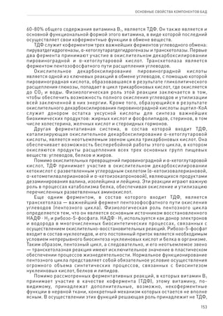 153
ОСНОВНЫЕ СВОЙСТВА КОМПОНЕНТОВ БАД
60‑80% общего содержания витамина В1, является ТДФ. Он также является и
основной функциональной формой этого витамина, в виде которой последний
осуществляет свои коферментные функции в обмене веществ.
ТДФ служит коферментом трех важнейших ферментов углеводного обмена:
пируватдегидрогеназы, α-кетоглутаратдегидрогеназы и транскетолазы. Первые
два фермента принимают участие в окислительном декарбоксилировании
пировиноградной и α-кетоглутаровой кислот. Транскетолаза является
ферментом пентозофосфатного пути расщепления углеводов.
Окислительное декарбоксилирование пировиноградной кислоты
является одной из ключевых реакций в обмене углеводов, с помощью которой
пировиноградная кислота, образовавшаяся в результате гликолитического
расщепления глюкозы, попадает в цикл трикарбоновых кислот, где окисляется
до СО2 и воды. Физиологическая роль этой реакции заключается в том,
чтобы обеспечить возможность полного окисления углеводов и утилизации
всей заключенной в них энергии. Кроме того, образующийся в результате
окислительного декарбоксилирования пировиноградной кислоты ацетил‑КоА
служит донором остатка уксусной кислоты для синтеза важнейших
биохимических продуктов: жирных кислот и фосфолипидов, стеринов, в том
числе холестерина, желчных кислот и стероидных гормонов.
Другая ферментативная система, в состав которой входит ТДФ,
катализирующая окислительное декарбоксилирование α-кетоглутаровой
кислоты, является неотъемлемым звеном цикла трикарбоновых кислот. Она
обеспечивает возможность бесперебойной работы этого цикла, в котором
окисляются продукты расщепления всех трех основных групп пищевых
веществ: углеводов, белков и жиров.
Помимо окислительных превращений пировиноградной и α-кетоглутаровой
кислот, ТДФ принимает участие в окислительном декарбоксилировании
кетокислот с разветвленным углеродным скелетом (α-кетоизовалериановой,
α-кетометилвалериановой и α-кетоизокапроновой), являющихся продуктами
дезаминирования валина, изолейцина и лейцина. Эти реакции играют важную
роль в процессах катаболизма белка, обеспечивая окисление и утилизацию
перечисленных разветвленных аминокислот.
Еще одним ферментом, в состав которого входит ТДФ, является
транскетолаза — важнейший фермент пентозофосфатного пути окисления
углеводов (пентозного цикла). Физиологическая роль пентозного цикла
определяется тем, что он является основным источником восстановленного
НАДФ ⋅ Н2 и рибозо-5-фосфата. НАДФ ⋅ Н2 используется как донор электронов
и водорода в многочисленных биосинтетических процессах, связанных с
осуществлением окислительно-восстановительных реакций. Рибозо-5-фосфат
входит в состав нуклеотидов, и его постоянный приток является необходимым
условием непрерывного биосинтеза нуклеиновых кислот и белка в организме.
Таким образом, пентозный цикл, а следовательно, и его неотъемлемое звено
— транскетолазная реакция имеют исключительное значение в пластическом
обеспечении процессов жизнедеятельности. Нормальное функционирование
пентозного цикла представляет собой обязательное условие осуществления
огромного объема синтетических процессов, связанных с биосинтезом
нуклеиновых кислот, белков и липидов.
Помимо рассмотренных ферментативных реакций, в которых витамин В1
принимает участие в качестве кофермента (ТДФ), этому витамину, по-
видимому, принадлежат дополнительные, возможно, некоферментные
функции в нервной ткани, конкретный механизм которых остается не вполне
ясным. В осуществлении этих функций решающая роль принадлежит не ТДФ,
 