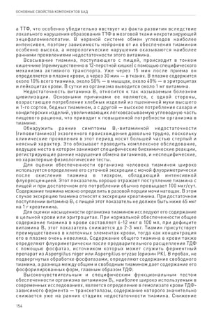 154
ОСНОВНЫЕ СВОЙСТВА КОМПОНЕНТОВ БАД
а ТТФ, что особенно убедительно явствует из факта развития вследствие
локального нарушения образования ТТФ в мозговой ткани некротизирующей
энцефаломиелопатии. В нервной системе обмен углеводов наиболее
интенсивен, поэтому зависимость нейронов от их обеспечения тиамином
особенно высока, а неврологические нарушения оказываются наиболее
ранними проявлениями недостаточности этого витамина.
Всасывание тиамина, поступающего с пищей, происходит в тонком
кишечнике (преимущественно в 12-перстной кишке) с помощью специфического
механизма активного транспорта. Уже через 15 мин после приема он
определяется в плазме крови, а через 30 мин — в тканях. В плазме содержится
около 10% всего тиамина, около 50% — в мышцах, около 40% — в эритроцитах
и лейкоцитах крови. В сутки из организма выводится около 1 мг витамина.
Недостаточность витамина В1 относится к так называемым болезням
цивилизации. Основными причинами ее являются, с одной стороны,
возрастающее потребление хлебных изделий из пшеничной муки высшего
и 1-го сортов, бедных тиамином, а с другой — высокое потребление сахара и
кондитерских изделий, увеличивающих легковсасываемую углеводную часть
пищевого рациона, что приводит к повышенной потребности организма в
тиамине.
Обнаружить ранние симптомы В1-витаминной недостаточности
(гиповитаминоз) экзогенного происхождения довольно трудно, поскольку
клинические проявления в этот период носят большей частью стертый и
неясный характер. Это обязывает проводить комплексное обследование,
ведущее место в котором занимают специфические биохимические реакции,
регистрирующие ранние нарушения обмена витаминов, и неспецифические,
но характерные физиологические тесты.
Для оценки обеспеченности организма человека тиамином широко
используется определение его суточной экскреции с мочой флуориметрически
после окисления тиамина в тиохром, обладающий интенсивной
флуоресценцией. Этот показатель хорошо отражает поступление тиамина с
пищей и при достаточном его потреблении обычно превышает 100 мкг/сут.
Содержание тиамина можно определить в разовой порции мочи натощак. В этом
случае экскрецию тиамина относят к экскреции креатинина. При достаточном
поступлении витамина В1 с пищей этот показатель не должен быть ниже 65 мкг
на 1 г креатинина.
Для оценки насыщенности организма тиамином исследуют его содержание
в цельной крови или эритроцитах. При нормальной обеспеченности общее
содержание тиамина в крови составляет 6-12 мкг в 100 мл, при дефиците
витамина В1 этот показатель снижается до 2-3 мкг. Тиамин присутствует
преимущественно в клеточных элементах крови, тогда как концентрация
его в плазме очень невелика. Содержание общего тиамина в крови также
определяют флуориметрически после предварительного расщепления ТДФ
с помощью фосфатаз, источником которых может служить ферментный
препарат из Aspergillus niger или Aspergillus oryzae (оризин РК). В пробах, не
подвергнутых обработке фосфатазами, определяют содержание свободного
тиамина, а разница между общим и свободным тиамином дает содержание его
фосфорилированных форм, главным образом ТДФ.
Высокочувствительным и специфическим функциональным тестом
обеспеченности организма витамином В1, наиболее широко используемым в
современных исследованиях, является определение в гемолизате крови ТДФ-
зависимого фермента — транскетолазы, содержание которого значительно
снижается уже на ранних стадиях недостаточности тиамина. Снижение
 