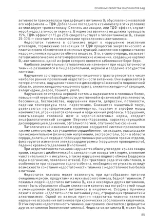 155
ОСНОВНЫЕ СВОЙСТВА КОМПОНЕНТОВ БАД
активности транскетолазы при дефиците витамина В1 обусловлено нехваткой
его кофермента — ТДФ. Добавление последнего к гемолизату в этих условиях
активизирует транскетолазу. Степень активации, или ТДФ-эффект, служит
мерой недостаточности тиамина. В норме эта величина не должна превышать
15%. ТДФ-эффект от 15 до 25% свидетельствует о гиповитаминозе В1, свыше
25-30% — сочетается с клиническими проявлениями авитаминоза.
Недостаток тиамина в организме ведет к нарушению окисления
углеводов, торможению зависящих от ТДФ процессов энергетического и
пластического обеспечения жизненных функций, накоплению в крови и тканях
недоокисленных продуктов обмена веществ. Это, в свою очередь, вызывает
патофизиологические и патоморфологические изменения, создающие картину
В1-авитаминоза, одной из форм которого является заболевание бери-бери.
Наиболее значительные патологические изменения при недостаточности
тиамина развиваются в пищеварительной, нервной и сердечно-сосудистой
системах.
Нарушения со стороны желудочно-кишечного тракта относятся к числу
наиболее ранних проявлений недостаточности витамина. Они выражаются в
потере аппетита, ощущении тяжести и дискомфорта (жжение) в подложечной
области, атонии желудочно-кишечного тракта, снижении желудочной секреции,
ахлоргидрии, диарее, тошноте, рвоте.
Нарушения со стороны нервной системы выражаются в головных болях,
повышенной нервной возбудимости, умственной и физической утомляемости,
бессоннице, беспокойстве, нарушениях памяти, депрессии, потливости,
падении температуры тела, парестезиях. Снижается мышечный тонус,
развиваются периферические полиневриты, паралич и атрофии мышц
конечностей, утрачиваются коленный и лодыжечный рефлексы. Нарушения,
охватывающие головной мозг и черепно-мозговые нервы, создают
энцефалопатический синдром Вернике-Корсакова, характеризующийся
дискоординацией движений, офтальмоплегией, спутанностью сознания.
Патологические изменения в сердечно-сосудистой системе проявляются
такими симптомами, как учащенное сердцебиение, тахикардия, одышка даже
при незначительном физическом напряжении, экстрасистолы, боли в области
сердца, дилатация сердца с преимущественным расширением правых отделов,
фиксируются изменения электрокардиограммы (нарушение проводимости),
падение кровяного давления (гипотония).
При недостаточности тиамина нарушается обмен углеводов: кривая сахара
крови, сходная с диабетической с замедленным возвратом к норме, снижение
чувствительности к инсулину, а также нарушение водного обмена (задержка
воды в организме, появление отеков). При трактовке ряда этих симптомов, в
особенности при нарушении водного обмена, необходимо не упускать из виду
возможности сочетания недостаточности тиамина с недостаточностью белка
в питании.
Недостаток тиамина может возникнуть при однообразном питании
очищенным рисом, продуктами из муки высокого помола, бедной тиамином. У
пожилых людей недостаток витамина В1, как и некоторых других витаминов,
может быть обусловлен общим снижением количества потребляемой пищи
и уменьшением всасывания витаминов в кишечнике. Сходные причины
лежат в основе недостаточности витамина у лиц, страдающих хроническим
алкоголизмом. Одной из важных причин недостатка тиамина является
нарушение всасывания витаминов при хронических заболеваниях кишечника.
В этих случаях недостаточность тиамина, как правило, сочетается с дефицитом
других витаминов (полигиповитаминоз). Недостаток витамина В1 может быть
 