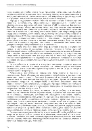 156
ОСНОВНЫЕ СВОЙСТВА КОМПОНЕНТОВ БАД
также вызван употреблением в пищу продуктов (например, сырой рыбы),
которые содержат тиаминазу, разрушающую тиамин, или размножением в
желудочно-кишечном тракте патологической микрофлоры, продуцирующей
этот фермент (Bacillus thiaminolyticus, Bacillus aneurinolyticus).
Наряду с недостаточностью тиамина алиментарного происхождения
известны заболевания, обусловленные врожденными, генетически
обусловленными дефектами обмена тиамина и ТДФ-зависимых ферментов.
Эти заболевания, обнаруживающие сходство с отдельными клиническими
проявлениями В1 авитаминоза, развиваются при достаточном поступлении
тиамина в организм. К их числу относятся: подострая некротизирующая
энцефаломиелопатия, или болезнь Лея, при которой нарушено образование в
мозговой ткани ТТФ; перемежающаяся атаксия, обусловленная врожденным
дефектом пируватдегидрогеназного комплекса; тиаминзависимая
мегалобластическая анемия и тиаминзависимая форма болезни «моча
с запахом кленового сиропа», связанная с дефектом окислительного
декарбоксилирования разветвленных α-кетокислот.
Потребность в тиамине зависит от ряда факторов внешней и внутренней
среды, в частности, от характера питания. Например, белки высокой
биологической ценности обладают известным сохраняющим тиамин действием.
Они способны снижать потребность в тиамине, возможно, путем улучшения
связывания и использования его в организме. Отмечались случаи острой
тиаминовой недостаточности, обусловленные белковым голоданием. Избыток
углеводов в пище, наоборот, повышает расход тиамина, особенно в организме
ребенка.
На потребность в тиамине у взрослых оказывает влияние уровень
физической активности. Суточная потребность в тиамине взрослого человека
составляет 0,6 мг на 1000 ккал суточного рациона, или от 1,5 до 2,5 мг/сут, в
зависимости от энерготрат.
Установлено значительное повышение потребности в тиамине у
спортсменов. Было обнаружено увеличение потребности в тиамине при
различных видах труда с большой физической нагрузкой в условиях
повышенной и пониженной температуры воздуха. Кроме значительной
физической нагрузки, на потребность в тиамине оказывает влияние
нервно-психическое напряжение, когда даже при сравнительно небольших
энерготратах требуется достаточно высокое содержание в пищевом рационе
витаминов, прежде всего группы В.
Среди эндогенных факторов, влияющих на потребность в тиамине,
наибольшее значение имеют: беременность, особенно при осложняющих
ее токсикозах, лактация; заболевания желудочно-кишечного тракта,
особенно сопровождающиеся диареей, нарушениями всасывания тиамина;
тиреотоксикоз, диабет, подагра; алкоголизм, курение; различные инфекции,
как острые (грипп, дизентерия, дифтерия, гепатит и др.), так и хронические
(туберкулез, лепра); интоксикации сульфаниламидами и антибиотиками;
отравление тетраэтилсвинцом, ртутью, таллием, мышьяком, сероуглеродом,
метиловым спиртом. При всех этих состояниях необходимо назначать тиамин
в количестве, значительно превышающем суточную потребность в нем.
Из пищевых продуктов наиболее богаты витамином В1 хлеб и хлебобулочные
изделия из муки грубого помола или витаминизированной муки; крупы,
особенно гречневая, овсяная, пшенная; зерновые и бобовые; печень, нежирная
свинина. Богаты тиамином пивные дрожжи и пшеничные зародыши. Молоко и
молочные продукты бедны тиамином.
 