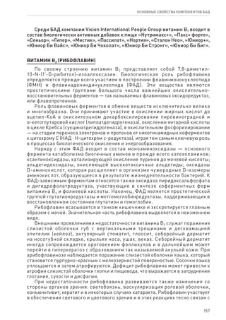 157
ОСНОВНЫЕ СВОЙСТВА КОМПОНЕНТОВ БАД
Среди БАД компании Vision International People Group витамин В1 входит в
состав биологически активных добавок к пище «Нутримакс+», «Пакс+ форте»,
«Сеньор», «Гипер», «Мистик», «Пассилат», «Нортия», «Сталон Нео», «Юниор+»,
«Юниор Би Вайс», «Юниор Би Чоколат», «Юниор Би Стронг», «Юниор Би Биг».
ВИТАМИН В2 (РИБОФЛАВИН)
По своему строению витамин В2 представляет собой 7,8-диметил-
10-N-(1’-D-рибитол)-изоаллоксазин. Биологическая роль рибофлавина
определяется прежде всего участием в построении флавинмононуклеотида
(ФМН) и флавинадениндинуклеотида (ФАД). Эти вещества являются
простетическими группами большого числа важнейших окислительно-
восстановительных ферментов — так называемых флавиновых оксидоредуктаз,
или флавопротеинов.
Роль флавиновых ферментов в обмене веществ исключительно велика
и многообразна. Они принимают участие в окислении жирных кислот до
ацетил-КоА в окислительном декарбоксилировании пировиноградной и
α-кетоглутаровой кислот (липоатдегидрогеназа), окислении янтарной кислоты
в цикле Кребса (сукцинатдегидрогеназа), в окислительном фосфорилировании
— на стадии переноса электронов и протонов от никотинамидных коферментов
к цитохрому С (НАД ⋅ Н-цитохром с-редуктаза), играя тем самым ключевую роль
в процессах биологического окисления и энергообразования.
Наряду с этим ФАД входит в состав моноаминоксидазы — основного
фермента катаболизма биогенных аминов и прежде всего катехоламинов;
ксантиноксидазы, катализирующей окисление пуринов до мочевой кислоты;
альдегидоксидазы, окисляющей высокотоксичные альдегиды; оксидазы
D-аминокислот, которая расщепляет в организме чужеродные D-изомеры
аминокислот, образующиеся в результате жизнедеятельности бактерий. К
ФАД-зависимым ферментам относятся также оксидаза пиридоксальфосфата
и дигидрофолатредуктаза, участвующие в синтезе коферментных форм
витамина В6 и фолиевой кислоты. Наконец, ФАД является простетической
группой глутатионредуктазы и метгемоглобинредуктазы, поддерживающих в
восстановленном состоянии глутатион и гемоглобин.
Рибофлавин всасывается в тонком кишечнике и экскретируется главным
образом с мочой. Значительная часть рибофлавина выделяется в неизменном
виде.
Внешними проявлениями недостаточности витамина В2 служат поражения
слизистой оболочки губ с вертикальными трещинами и десквамацией
эпителия (хейлоз), ангулярный стоматит, глоссит, себорейный дерматит
на носогубной складке, крыльях носа, ушах, веках. Себорейный дерматит
иногда сопровождается ороговением фолликулов и в дальнейшем может
перейти в гиперкератоз с образованием так называемой акульей кожи. При
арибофлавинозе наблюдается поражение слизистой оболочки языка, который
становится пурпурно-красным с мелкозернистой поверхностью. Сосочки языка
уплощаются и затем атрофируются. Дефицит рибофлавина может привести к
атрофии слизистой оболочки глотки и пищевода, что выражается в затруднении
глотания, сухости и дисфагии.
При недостаточности рибофлавина развиваются также изменения со
стороны органов зрения: светобоязнь, васкуляризация роговой оболочки,
конъюнктивит, кератит и в некоторых случаях катаракта. Рибофлавин участвует
в обеспечении светового и цветового зрения и в этих реакциях тесно связан с
 