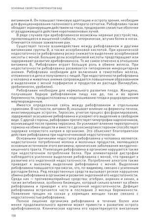 158
ОСНОВНЫЕ СВОЙСТВА КОМПОНЕНТОВ БАД
витамином А. Он повышает темновую адаптацию и остроту зрения, необходим
для функционирования палочкового аппарата сетчатки. Рибофлавин также
обладает экранирующим действием на глаза, предохраняя слизистые оболочки
от раздражающего действия коротковолновых лучей.
В ряде случаев при арибофлавинозе возможны нервные расстройства,
проявляющиеся в мышечной слабости, гиперкинезах, жгучих болях в ногах.
Отмечается плохое заживление ран.
Существует тесное взаимодействие между рибофлавином и другими
витаминами группы В, а также аскорбиновой кислотой. При хронической
недостаточности рибофлавина резко снижается выделение аскорбиновой
кислоты с мочой. Большие дозы аскорбиновой кислоты предотвращают или
задерживают развитие арибофлавиноза. То же самое отмечено в отношении
витамина В1. Рибофлавин играет большую роль в обмене железа. При
недостаточности рибофлавина развивается гипохромная микроцитарная
анемия. Рибофлавин необходим для включения в гемоглобин железа,
отложенного в депо и получаемого с пищей. При недостаточности рибофлавина
у человека и животных анемия сопровождается повышенным образованием
и выделением с мочой порфиритов и продуктов их распада (билирубин,
уробилиноген, уробилин).
Рибофлавин необходим для нормального развития плода. Женщины,
получавшие бедную рибофлавином пищу как до, так и во время
беременности, предрасположены к недонашиванию плода и родоразрешению
мертворожденным.
Имеется определенная связь между рибофлавином и отдельными
гормонами. В частности, витамин В2 оказывает влияние на ферменты печени,
инактивирующие эстроген. Тироксин, угнетая процесс фосфорилирования,
задерживает всасывание рибофлавина и ускоряет его выделение в свободном
виде. С другой стороны, рибофлавин препятствует гипертрофии надпочечников,
возникающей после приема тироксина. Он усиливает влияние тиреотропного
гормона на обмен веществ и вместе с дезоксикортикостероном способствует
задержке хлористого натрия в организме. Это объясняет благоприятное
действие рибофлавина при надпочечниковой недостаточности.
Основными причинами недостатка рибофлавина у человека являются:
недостаточное потребление молока и молочных продуктов, являющихся
основным источником этого витамина; хронические заболевания желудочно-
кишечного тракта. Утилизация рибофлавина в организме нарушается также
при недостаточном потреблении белка. При алиментарной дистрофии
наблюдается усиленное выделение рибофлавина с мочой, что приводит к
развитию его эндогенной недостаточности. Потребление алкоголя также
приводит к высокому выделению рибофлавина с мочой. Выделение
рибофлавина повышается при ожогах, что, по-видимому, связано с усиленным
распадом белка. Ряд лекарственных средств вызывает резкое нарушение
обмена рибофлавина в организме и развитие эндогенной его недостаточности.
Среди них — противомалярийные средства: атебрин, акрихин и хинин, а
также антибиотики, особенно биомицин, который сильно влияет на обмен
рибофлавина и приводит к его эндогенной недостаточности. Дефицит
рибофлавина встречается часто в последние 3 месяца беременности.
Появление трещин на сосках у кормящих женщин также связано с
недостаточностью рибофлавина.
Полное лишение организма рибофлавина в течение более или
менее продолжительного времени может привести к развитию острого
арибофлавиноза. Клиническая картина его характеризуется внезапным
 