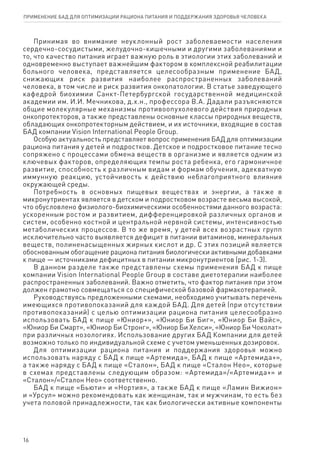 Принимая во внимание неуклонный рост заболеваемости населения
сердечно-сосудистыми, желудочно-кишечными и другими заболеваниями и
то, что качество питания играет важную роль в этиологии этих заболеваний и
одновременно выступает важнейшим фактором в комплексной реабилитации
больного человека, представляется целесообразным применение БАД,
снижающих риск развития наиболее распространенных заболеваний
человека, в том числе и риск развития онкопатологии. В статье заведующего
кафедрой биохимии Санкт-Петербургской государственной медицинской
академии им. И.И. Мечникова, д.х.н., профессора В.А. Дадали разъясняются
общие молекулярные механизмы противоопухолевого действия природных
онкопротекторов, а также представлены основные классы природных веществ,
обладающих онкопротекторным действием, и их источники, входящие в состав
БАД компании Vision International People Group.
Особую актуальность представляет вопрос применения БАД для оптимизации
рациона питания у детей и подростков. Детское и подростковое питание тесно
сопряжено с процессами обмена веществ в организме и является одним из
ключевых факторов, определяющих темпы роста ребенка, его гармоничное
развитие, способность к различным видам и формам обучения, адекватную
иммунную реакцию, устойчивость к действию неблагоприятного влияния
окружающей среды.
Потребность в основных пищевых веществах и энергии, а также в
микронутриентах является в детском и подростковом возрасте весьма высокой,
что обусловлено физиолого-биохимическими особенностями данного возраста:
ускоренным ростом и развитием, дифференцировкой различных органов и
систем, особенно костной и центральной нервной системы, интенсивностью
метаболических процессов. В то же время, у детей всех возрастных групп
исключительно часто выявляется дефицит в питании витаминов, минеральных
веществ, полиненасыщенных жирных кислот и др. С этих позиций является
обоснованным обогащение рациона питания биологически активными добавками
к пище — источниками дефицитных в питании микронутриентов (рис. 1-3).
В данном разделе также представлены схемы применения БАД к пище
компании Vision International People Group в составе диетотерапии наиболее
распространенных заболеваний. Важно отметить, что фактор питания при этом
должен грамотно совмещаться со специфической базовой фармакотерапией.
Руководствуясь предложенными схемами, необходимо учитывать перечень
имеющихся противопоказаний для каждой БАД. Для детей (при отсутствии
противопоказаний) с целью оптимизации рациона питания целесообразно
использовать БАД к пище «Юниор+», «Юниор Би Биг», «Юниор Би Вайс»,
«Юниор Би Смарт», «Юниор Би Стронг», «Юниор Би Хелси», «Юниор Би Чоколат»
при различных нозологиях. Использование других БАД Компании для детей
возможно только по индивидуальной схеме с учетом уменьшенных дозировок.
Для оптимизации ра­ци­о­на пи­та­ния и под­дер­жа­ния здо­ро­вья можно
использовать наряду с БАД к пище «Артемида», БАД к пище «Артемида+»,
а также наряду с БАД к пище «Сталон», БАД к пище «Сталон Нео», которые
в схемах представлены следующим образом: «Артемида»/«Артемида+» и
«Сталон»/«Сталон Нео» соответственно.
БАД к пище «Бьюти» и «Нортия», а также БАД к пище «Ламин Вижион»
и «Урсул» можно рекомендовать как женщинам, так и мужчинам, то есть без
учета половой принадлежности, так как биологически активные компоненты
16
ПРИМЕНЕНИЕ БАД ДЛЯ ОПТИМИЗАЦИИ РА­ЦИ­О­НА ПИ­ТА­НИЯ И ПОД­ДЕР­ЖА­НИЯ ЗДО­РО­ВЬЯ ЧЕ­ЛО­ВЕ­КА
 