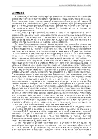 161
ОСНОВНЫЕ СВОЙСТВА КОМПОНЕНТОВ БАД
ВИТАМИН В6
Витамин В6 включает группу трех родственных соединений, обладающих
сходной биологической активностью: пиридоксин, пиридоксаль и пиридоксамин.
Они отличаются наличием спиртовой, альдегидной или аминной группы. В
организме эти соединения находятся преимущественно в фосфорилированной
форме — пиридоксинфосфат, пиридоксальфосфат или пиридоксаминфосфат.
Все перечисленные формы витамина В6 подвергаются в организме
взаимопревращениям.
Пиридоксальфосфат (ПАЛФ) является основной коферментной формой
витамина В6, в виде которой он входит в состав многочисленных пиридоксалевых
ферментов. Под контролем этих ферментов находятся практически все
важнейшие реакции обмена аминокислот и других азотистых соединений, в
частности, переаминирование и декарбоксилирование.
Витамин В6 принимает активное участие в обмене триптофана. Во-первых, как
кофермент кинурениназы в превращении кинуренина в антраниловую кислоту и
3-оксикинуренина в 3-оксиантраниловую кислоту; и во-вторых, как кофермент
кинуренинтрансаминазы в превращении кинуренина и 3-оксикинуренина
соответственно в кинуреновую и ксантуреновую кислоты. Катализируемое
кинурениназой превращение 3-оксикинуренина в 3-оксиантраниловую кислоту
является важным этапом биосинтеза никотиновой кислоты из триптофана.
В обмене серосодержащих аминокислот витамин В6 контролирует путь
превращения метионина в цистеин. Метионин является важнейшим донором
метильных групп в многочисленных реакциях метилирования, в частности, при
биосинтезе адреналина, фосфатидилхолина, метилировании полинуклеотидов
и т.д. Эту функцию метионин выполняет в форме S-аденозилметионина,
который, отдавая метильную группу, превращается в S-аденозилгомоцистеин.
Специфическая гидролаза расщепляет S-аденозилгомоцистеин на аденозин
и гомоцистеин. Одним из путей обмена последнего является его превращение
в цистеин, проходящее в два этапа. В ходе первого этапа гомоцистеин
конденсируется с серином, в результате чего образуется цистатионин. Эту
конденсацию катализирует цистатионинсинтаза, коферментом которой является
ПАЛФ. На следующем этапе, катализируемом другим пиридоксальзависимым
ферментом, цистатионазой, гомоцистеин расщепляется на гомосерин и цистеин.
Образование цистеина из метионина наряду с его поступлением с пищей служит
основным источником этой важной серосодержащей аминокислоты. Активность
цистатионазы при недостаточном поступлении в организм витамина В6
довольно быстро снижается, следствием чего являются накопление и экскреция
повышенного количества цистатионина, который в норме в моче практически
отсутствует. В связи с этим, определение цистатионина в моче служит одним из
тестов для оценки обеспеченности организма витамином В6.
Среди других важных функций витамина в обмене веществ следует указать
на участие ПАЛФ в синтезе δ-аминолевулиновой кислоты из глицина и
сукцинил‑КоА. Эта реакция, катализируемая синтетазой δ-аминолевулиновой
кислоты, — один из важных начальных этапов биосинтеза порфиринов,
являющихся предшественниками гема гемоглобина. Нарушение синтеза
δ-аминолевулиновой кислоты, по-видимому, является метаболической причиной
развития анемии при В6-авитаминозе.
Среди процессов декарбоксилирования с участием ПАЛФ одной из
важнейших является реакция, катализируемая глутаматдекарбоксилазой
мозговой ткани. В результате глутаминовая кислота превращается в
γ-аминомасляную, продукция которой является важным компонентом в
 