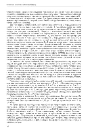 162
ОСНОВНЫЕ СВОЙСТВА КОМПОНЕНТОВ БАД
биохимическом механизме процессов торможения в нервной ткани. Снижению
скорости образования γ-аминомасляной кислоты может принадлежать важная
роль в появлении судорог при недостаточной обеспеченности витамином В6,
особенно у детей, хотя роль витамина В6 в функционировании нервной ткани и
механизм развивающихся при В6-авитаминозе нарушений носят, безусловно,
более сложный характер.
Все три формы витамина В6 необратимо окисляются в 4-пиридоксиновую
кислоту и в таком виде выделяются с мочой. 4-пиридоксиновая кислота
биологически неактивна, и на ее долю приходится примерно 85% конечных
продуктов распада витамина В6. Наряду с 4-пиридоксиновой кислотой
выделяется небольшое количество пиридоксаля и пиридоксамина. При
недостаточном потреблении витамина В6 снижается его концентрация
в крови и тканях и уменьшается экскреция 4-пиридоксиновой кислоты с
мочой. Определение ее экскреции с мочой широко используют для оценки
обеспеченности организма витамином В6. В этих же целях может проводиться
определение концентрации различных форм витамина В6 в плазме и клетках
крови. Наиболее адекватным показателем обеспеченности организма
витамином В6 является содержание пиридоксалевых коферментов, в частности,
пиридоксаль-5-фосфата (ПАЛФ) — основной биологически активной формы
витаминов группы В6, а также пиридоксаминфосфата (ПАМФ). Биохимическим
показателем недостаточности может также служить выделение с мочой
патологического продукта расщепления триптофана — ксантуреновой кислоты,
количество которой при этом резко увеличивается.
К клиническим проявлениям В6-витаминной недостаточности у взрослых
людей следует отнести: поражения слизистой рта (стоматит, глоссит);
себорейный и десквамативный дерматит лица, волосистой части головы, шеи,
иногда спины; повышенную нервную возбудимость, депрессию, бессонницу,
тошноту; к лабораторным — снижение выделения 4-пиридоксиновой кислоты
с мочой; падение уровня пиридоксальфосфата в крови; повышение выделения
с мочой ксантуреновой кислоты после нагрузки триптофаном. У грудных
детей наблюдаются задержка веса, гипохромная анемия с микроцитозом,
эпилептиформные конвульсии.
Рекомендуемые нормы потребления витамина В6 в нашей стране установлены
для мужчин на уровне 2 мг/сут, для женщин — 1,8 мг/сут. В пожилом возрасте
эти нормы увеличиваются у мужчин до 2,2 мг/сут, у женщин — до 2 мг/сут.
Потребность в витамине В6 у беременных женщин повышается на 0,3 мг/сут
и у кормящих женщин — на 0,5 мг/сут. Для детей первого года жизни норма
потребления витамина В6 составляет от 0,4 до 0,6 мг/сут; к 17 годам она достигает
2 мг/сут для юношей и 1,6 мг/сут для девушек.
Потребность в витамине В6 зависит от содержания белка в питании. По
некоторым данным, оптимальное потребление витамина В6 при высоком
поступлении белка должно быть от 1,75 до 2,5 мг/сут, при низком — от 1 до
1,5 мг/сут.
Имеются данные о врожденной повышенной потребности в витамине В6,
причинами которой являются генетически обусловленные нарушения
встраивания пиридоксальфосфата в структуру ПАЛФ-зависимых ферментов.
Особого внимания требует В6-витаминизация туберкулезных больных,
проходящих курс лечения фтивазидом и тубазидом — антагонистами
пиридоксина. Потребность в витамине В6 повышена у нервно-психических
больных. Дополнительный прием его необходим людям, подвергающимся
интоксикациям, прежде всего работающим с радиоактивными веществами и
ядохимикатами.
 
