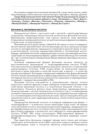 163
ОСНОВНЫЕ СВОЙСТВА КОМПОНЕНТОВ БАД
Из пищевых продуктов источником витамина В6 служат мясо, печень, рыба,
яйца (преимущественно желток), пшеничная мука, картофель, морковь, дрожжи.
Среди БАД компании Vision International People Group витамин В6 входит в
состав биологически активных добавок к пище «Нутримакс+», «Пакс+ форте»,
«Сеньор», «Гипер», «Мистик», «Пассилат», «Нортия», «Шевитон», «Юниор+»,
«Юниор Би Вайс», «Юниор Би Чоколат», «Юниор Би Стронг».
ВИТАМИН В9 (ФОЛИЕВАЯ КИСЛОТА)
Фолацин (от лат. folium — лист и англ. acid — кислота) — группа родственных
соединений, обладающих биологической активностью фолиевой кислоты.
Важнейшими представителями этой группы является сама фолиевая
(птероилмоноглутаминовая) кислота, ее многочисленные коферментные формы,
а также их ди- и полиглутаматы.
Фолиевая кислота представляет собой N-{4-[(2-амино-4-окси-6-птеридил)-
метил]-амино}-аминобензоил-α(+)глутаминовую кислоту, молекула которой
состоит из трех фрагментов: замещенного птеринового цикла (2-амино-4‑окси-
6-метилптерина), остатков парааминобензойной и глутаминовой кислот.
Наряду с фолиевой кислотой, содержащей один остаток глутаминовой кислоты,
существуют ее конъюгированные формы с двумя и более (обычно до 7) остатками:
ди-, три- и полиглутаматы, объединенные общим термином «фолиевые кислоты»,
или «фолаты».
Основной коферментной формой фолиевой кислоты является ее
восстановленное производное — тетрагидрофолиевая кислота (ТГФК).
Участвуя в различных ферментативных реакциях, связанных с отщеплением
одноуглеродных остатков, ТГФК осуществляет их химический перенос,
выступая в одних реакциях в качестве акцептора, в других — в качестве
донора группировок. Благодаря этой функции коферментные формы фолиевой
кислоты играют важнейшую роль в обмене ряда аминокислот (серина, глицина,
гистидина), ресинтезе метионина и биосинтезе пуриновых и пиримидиновых
оснований — предшественников ДНК и РНК.
Фолиевая кислота всасывается в проксимальных отделах тонкого
кишечника главным образом в виде свободной птероилмоноглутаминовой
(собственно фолиевой) кислоты и в значительно меньшей степени — ее
диглутамата. Поскольку фолаты пищи представлены, преимущественно,
полиглутаматами с числом глутамильных остатков от 2 до 7, то необходимым
условием нормального всасывания является их предварительный гидролиз
γ-α-глутамилкарбоксипептидазой (конъюгазой), присутствующей в большом
количестве в желчи, соке поджелудочной железы, стенке тонкого кишечника и
других тканях.
Превращение фолиевой кислоты в исходную коферментную форму —
тетрагидрофолат — в животных тканях происходит в два этапа. На первом
этапе фолиевая кислота, присоединяя два атома водорода, превращается в
дигидрофолиевую кислоту; на втором этапе происходит присоединение еще
двух атомов водорода, в результате чего образуется тетрагидрофолиевая
кислота (ТГФК). Оба этапа катализирует ФАД-зависимый фермент —
дигидрофолатредуктаза. Преимущественным донором водорода служит
НАДФ ⋅ Н2.
При недостатке фолацина страдают прежде всего ткани, для которых
характерны интенсивный синтез ДНК и высокая скорость деления клеток
— кроветворная ткань и слизистая оболочка кишечника. Развивается
 