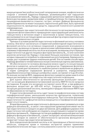 164
ОСНОВНЫЕ СВОЙСТВА КОМПОНЕНТОВ БАД
макроцитарная (мегалобластическая) гиперхромная анемия, морфологически
сходная с анемией Аддисона-Бирмера, развивающейся при нарушении
всасывания витамина В12. Наряду с нарушением эритропоэза тормозится функция
белого ростка крови с развитием лейко- и тромбоцитопении. Со стороны органов
пищеварения выявляются стоматит, гастрит, энтерит. Дефицит фолацина во
время беременности может оказывать тератогенное действие, быть причиной
недоношенности, врожденных уродств, нарушений психического развития
новорожденных.
Возникающее при недостаточной обеспеченности организма фолацином
нарушение фолатзависимого превращения серосодержащей аминокислоты
гомоцистеина в метионин ведет к накоплению в крови гомоцистеина, что
рассматривается в настоящее время как важный фактор атеросклеротического
поражения кровеносных сосудов.
Причины и условия развития недостаточности фолиевой кислоты у человека
сложны. Они могут заключаться: в первичной алиментарной недостаточности
фолиевой кислоты и ее активных соединений; в нарушениях всасывания в
кишечнике, вызванных острыми и хроническими заболеваниями; в нарушении
усвояемости фолиевой кислоты после ее всасывания, вызванном сопутствующей
недостаточностью других пищевых факторов (витамины В12, С) или наличием
аналогов-антагонистов. Наряду с этим имеют большое значение состояния, при
которых повышается потребность в фолиевой кислоте (например, беременность
и роды, рост и развитие грудных и маленьких детей). Эти состояния способствуют
переходу фолиевого гиповитаминоза в ясную клиническую картину авитаминоза.
Об обеспеченности человека фолацином можно судить по концентрации
фолатов в сыворотке, цельной крови и эритроцитах. Содержание фолатов в
сыворотке крови дает возможность наиболее раннего выявления их дефицита.
В норме суммарное содержание фолатов в сыворотке, определяемое
микробиологически (при помощи Lactobacillus casei), составляет от 6 до 20 нг/мл.
По мнению экспертов ВОЗ, содержание фолатов в сыворотке крови ниже 6 нг/мл
можно рассматривать как свидетельство недостаточности фолацина.
Для оценки обеспеченности организма фолацином используют также
тест на экскрецию формиминоглутаминовой кислоты (ФИГК) после нагрузки
гистидином. В норме эта экскреция составляет около 30 мг, а при дефиците
фолацина возрастает до 400-450 мг/сут. Сходным образом возрастает
экскреция уроканиновой кислоты, являющейся предшественником ФИГК при
ее образовании из гистидина.
О недостатке фолиевой кислоты судят также по морфологическому составу
периферической крови, уменьшению количества эритроцитов, появлению
гиперсегментированных многоядерных лейкоцитов. При сочетании фолиевой
недостаточности с дефицитом железа макроцитоз в периферической крови
может отсутствовать.
Вторая функциональная недостаточность фолацина может развиваться и при
дефиците витамина В12, в связи с чем нарушения кроветворения имеют место
при недостаточности каждого из двух витаминов. Для дифференцировки этих
недостаточностей необходимо исследовать концентрацию в сыворотке крови
фолатов и витамина В12. Надежным тестом для дифференциальной диагностики
дефицита фолацина и витамина В12 служит экскреция с мочой метилмалоновой
кислоты, которая не зависит от обеспеченности организма фолацином и
возрастает только при недостатке витамина B12.
Для определения фолиевой кислоты и ее производных в биологических
объектах, сыворотке крови и тканевых экстрактах широко применяют
микробиологические методы с использованием в качестве тест-организмов
 