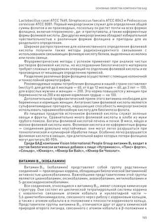 165
ОСНОВНЫЕ СВОЙСТВА КОМПОНЕНТОВ БАД
Lactobacillus casei ATCC 7469, Streptococcus faecalis ATCC 8043 и Pediococcus
cerevisiae ATCC 8081. Первый микроорганизм служит для определения общей
суммы фолатов и их производных, поскольку он растет почти на всех формах
фолацина, включая птероилмоно-, ди- и триглутаматы, а также коферментные
формы фолиевой кислоты. Два других микроорганизма обладают избирательной
чувствительностью к различным формам фолацина и пригодны для их
раздельного определения.
Широкое распространение для количественного определения фолиевой
кислоты получили также методы радиоконкурентного связывания с
использованием связывающих фолиевую кислоту белков, выделенных из молока
или почек свиньи.
Флуориметрические методы с успехом применяют при анализе чистых
растворов фолиевой кислоты, но исследования биологического материала
требуют сложных и трудоемких операций по отделению фолиевой кислоты и ее
производных от мешающих определению примесей.
Разделение различных форм фолацина осуществляют с помощью колоночной
и тонкослойной хроматографии.
Рекомендуемые нормы потребления фолацина в нашей стране составляют
(мкг/сут): для детей до 6 месяцев — 40, от 6 до 12 месяцев — 60, до 3 лет — 100;
для взрослых мужчин и женщин — 200. Эта норма повышается у женщин при
беременности на 200 и во время кормления грудью — на 100.
Дополнительный профилактический прием этого витамина необходим для
беременных и кормящих женщин. Антагонистами фолиевой кислоты являются
сульфаниламидные препараты, нарушающие способность микроорганизмов
использовать парааминобензойную кислоту для биосинтеза фолата.
Из пищевых продуктов источником фолиевой кислоты служат зеленые
овощи и фрукты. Сравнительно много фолиевой кислоты в хлебе из муки
грубого помола. Богаты фолиевой кислотой печень и почки. В мясе, яйцах и
молоке фолиевой кислоты мало. Фолиевая кислота и ее коферментные формы
— соединения довольно неустойчивые: они могут легко разрушаться при
технологической и кулинарной обработке пищи. Особенно легко разрушается
фолиевая кислота в овощах, при длительной варке которых потери фолацина
могут достигать 80-95%.
Среди БАД компании Vision International People Group витамин В9 входит в
состав биологически активных добавок к пище «Нутримакс+», «Пакс+ форте»,
«Сеньор», «Юниор+», «Юниор Би Вайс», «Юниор Би Чоколат».
ВИТАМИН В12 (КОБАЛАМИН)
Витамин В12 (кобаламин) представляет собой группу родственных
соединений — производных коррина, обладающих биологической (витаминной)
активностью цианкобаламина. Важнейшими представителями этой группы
являются цианкобаламин, оксикобаламин, аквакобаламин, метилкобаламин и
S-дезоксиаденозилкобаламин.
Все соединения, относящиеся к витамину В12, имеют сложную химическую
структуру. Они состоят из циклической тетрапиррольной системы коррина
с ковалентно связанным атомом кобальта и нуклеотидной части —
5,6-диметилбензимидазола, связанного через рибозу с корриновым кольцом,
а также с атомом кобальта в α-положении к плоскости корринового кольца.
Представители группы витамина В12 отличаются друг от друга химической
природой второго лиганда, связанного с атомом кобальта в ϐ-положении к
 