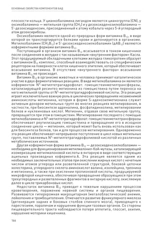 166
ОСНОВНЫЕ СВОЙСТВА КОМПОНЕНТОВ БАД
плоскости кольца. У цианкобаламина лигандом является цианогруппа (CN), у
оксикобаламина — метильная группа (СН3) и у дезоксиаденозилкобаламина —
5’-дезоксиаденозин, присоединенный к атому кобальта через 5-й углеродный
атом дезоксирибозы.
Оксикобаламин является одной из природных форм витамина В12, в виде
которой он транспортируется белками крови и депонируется в организме.
Метилкобаламин (СН3В12) и 5’-дезоксиаденозилкобаламин (дАВ12) являются
коферментными формами витамина В12.
Поступающий в организм витамин В12 всасывается в тонком кишечнике
после соединения в желудке с так называемым «внутренним фактором» Касла.
Этот продуцируемый обкладочными клетками желудка гликопротеин образует
с витамином В12 комплекс, способный взаимодействовать со специфическим
рецептором на поверхности клеток кишечного эпителия, который обеспечивает
всасывание витамина. В отсутствие «внутреннего фактора» всасывание
витамина В12 не происходит.
Витамин В12 в организме животных и человека принимает каталитическое
участие в двух ферментативных реакциях. В виде метилкобаламина он является
коферментом N5
-метилтетрагидрофолат: гомоцистеинметилтрансферазы,
катализирующей ресинтез метионина из гомоцистеина путем переноса на
него метильной группы от N5
-метилтетрагидрофолиевой кислоты. Эта реакция
играет исключительно важную роль в циклических превращениях незаменимой
аминокислоты метионина, которая в форме S-аденозилметионина служит
активным донором метильных групп во многих реакциях метилирования, в
частности, при биосинтезе адреналина, фосфатидинхолина, метилировании
белков и нуклеиновых кислот. Метионин, отдавая свою метильную группу,
превращается при этом в гомоцистеин. Метилирование последнего с помощью
метилкобаламина и N5
-метилтетрагидрофолат: гомоцистеинметилтрансферазы
обеспечивает реутилизацию гомоцистеина и превращение его в исходное
соединение цикла — метионин, который может быть вновь использован как
для биосинтеза белков, так и для процессов метилирования. Одновременно
эта реакция обеспечивает непрерывное поступление в цикл новых метильных
групп, поставляемых N5
-метилтетрагидрофолиевой кислотой из различных
метаболических источников.
Другая коферментная форма витамина В12 — дезоксиаденозилкобаламин —
необходима для функционирования метилмалонил-КоА-мутазы, катализирующей
изомеризацию метилмалоновой кислоты в янтарную в виде соответствующих
ацильных производных кофермента А. Эта реакция является одним из
необходимых заключительных этапов при окислении жирных кислот с нечетным
числом атомов углерода или разветвленной структурой, боковой цепочки
холестерина, углеродного скелета аминокислот валина, изолейцина, треонина
и метионина, а также при окислении пропионовой кислоты, продуцируемой
микрофлорой кишечника, обеспечивая превращение образующихся при этом
трехуглеродных и разветвленных фрагментов в янтарную кислоту, окисляемую
далее в цикле трикарбоновых кислот.
Недостаток витамина В12 приводит к тяжелым нарушениям процессов
кроветворения, поражению нервной системы и органов пищеварения.
Развиваются гиперхромная макроцитарная (мегалобластическая) анемия,
лейкопения и тромбоцитопения. Отмечается развитие фуникулярного миелоза
(дегенерация задних и боковых столбов спинного мозга), приводящего к
парестезиям, параличам и нарушению функции тазовых органов. Со стороны
пищеварительного тракта наблюдаются потеря аппетита, глоссит, ахилия,
нарушение моторики кишечника.
 