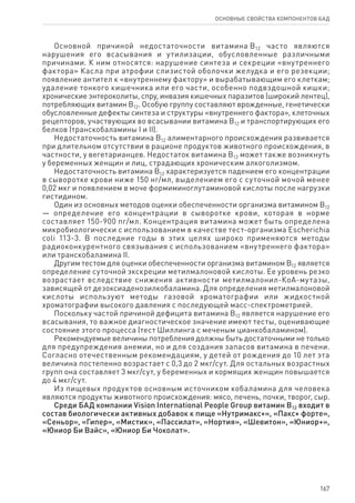 167
ОСНОВНЫЕ СВОЙСТВА КОМПОНЕНТОВ БАД
Основной причиной недостаточности витамина В12 часто являются
нарушения его всасывания и утилизации, обусловленные различными
причинами. К ним относятся: нарушение синтеза и секреции «внутреннего
фактора» Касла при атрофии слизистой оболочки желудка и его резекции;
появление антител к «внутреннему фактору» и вырабатывающим его клеткам;
удаление тонкого кишечника или его части, особенно подвздошной кишки;
хронические энтероколиты, спру, инвазия кишечных паразитов (широкий лентец),
потребляющих витамин В12. Особую группу составляют врожденные, генетически
обусловленные дефекты синтеза и структуры «внутреннего фактора», клеточных
рецепторов, участвующих во всасывании витамина В12 и транспортирующих его
белков (транскобаламины I и II).
Недостаточность витамина В12 алиментарного происхождения развивается
при длительном отсутствии в рационе продуктов животного происхождения, в
частности, у вегетарианцев. Недостаток витамина В12 может также возникнуть
у беременных женщин и лиц, страдающих хроническим алкоголизмом.
Недостаточность витамина В12 характеризуется падением его концентрации
в сыворотке крови ниже 150 нг/мл, выделением его с суточной мочой менее
0,02 мкг и появлением в моче формиминоглутаминовой кислоты после нагрузки
гистидином.
Один из основных методов оценки обеспеченности организма витамином В12
— определение его концентрации в сыворотке крови, которая в норме
составляет 150-900 пг/мл. Концентрация витамина может быть определена
микробиологически с использованием в качестве тест-организма Escherichia
coli 113-3. В последние годы в этих целях широко применяются методы
радиоконкурентного связывания с использованием «внутреннего фактора»
или транскобаламина II.
Другим тестом для оценки обеспеченности организма витамином В12 является
определение суточной экскреции метилмалоновой кислоты. Ее уровень резко
возрастает вследствие снижения активности метилмалонил-КоА-мутазы,
зависящей от дезоксиаденозилкобаламина. Для определения метилмалоновой
кислоты используют методы газовой хроматографии или жидкостной
хроматографии высокого давления с последующей масс-спектрометрией.
Поскольку частой причиной дефицита витамина В12 является нарушение его
всасывания, то важное диагностическое значение имеют тесты, оценивающие
состояние этого процесса (тест Шиллинга с меченым цианкобаламином).
Рекомендуемые величины потребления должны быть достаточными не только
для предупреждения анемии, но и для создания запасов витамина в печени.
Согласно отечественным рекомендациям, у детей от рождения до 10 лет эта
величина постепенно возрастает с 0,3 до 2 мкг/сут. Для остальных возрастных
групп она составляет 3 мкг/сут, у беременных и кормящих женщин повышается
до 4 мкг/сут.
Из пищевых продуктов основным источником кобаламина для человека
являются продукты животного происхождения: мясо, печень, почки, творог, сыр.
Среди БАД компании Vision International People Group витамин В12 входит в
состав биологически активных добавок к пище «Нутримакс+», «Пакс+ форте»,
«Сеньор», «Гипер», «Мистик», «Пассилат», «Нортия», «Шевитон», «Юниор+»,
«Юниор Би Вайс», «Юниор Би Чоколат».
 