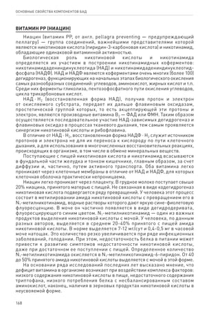 168
ОСНОВНЫЕ СВОЙСТВА КОМПОНЕНТОВ БАД
ВИТАМИН РР (НИАЦИН)
Ниацин (витамин РР, от англ. pellagra preventing — предупреждающий
пеллагру) — группа соединений, важнейшими представителями которой
являются никотиновая кислота (пиридин-3-карбоновая кислота) и никотинамид,
обладающие одинаковой витаминной активностью.
Биологическая роль никотиновой кислоты и никотинамида
определяется их участием в построении никотинамидных коферментов:
никотинамидадениндинуклеотида (НАД) и никотинамидадениндинуклеотид-
фосфата (НАДФ). НАД и НАДФ являются коферментами очень многих (более 100)
дегидрогеназ, функционирующих на начальных этапах биологического окисления
самых разнообразных соединений: углеводов, аминокислот, жирных кислот и т.п.
Среди них ферменты гликолиза, пентозофосфатного пути окисления углеводов,
цикла трикарбоновых кислот.
НАД ⋅ Н2 (восстановленная форма НАД), получив протон и электрон
от окисляемого субстрата, передает их дальше флавиновым оксидазам,
простетической группой которых, то есть акцептирующей эти протоны и
электрон, являются производные витамина В2 — ФАД или ФМН. Таким образом
осуществляется последовательное участие НАД-зависимых дегидрогеназ и
флавиновых оксидаз в процессах тканевого дыхания, тем самым проявляется
синергизм никотиновой кислоты и рибофлавина.
В отличие от НАД ⋅ Н2, восстановленная форма НАДФ ⋅ Н2 служит источником
протонов и электрона не для их переноса к кислороду по пути клеточного
дыхания, а для использования в многочисленных восстановительных реакциях,
происходящих в организме, в том числе в обмене минеральных веществ.
Поступающие с пищей никотиновая кислота и никотинамид всасываются
в фундальной части желудка и тонком кишечнике, главным образом, за счет
диффузии и, частично, путем активного транспорта. Оба витамина легко
проникают через клеточные мембраны в отличие от НАД и НАДФ, для которых
клеточная оболочка практически непроницаема.
Ниацин легко проникает через плаценту. В грудное молоко поступает свыше
20% ниацина, принятого матерью с пищей. Не связанная в виде кодегидрогеназ
никотиновая кислота подвергается ряду превращений. У человека этот процесс
состоит в метилировании амида никотиновой кислоты с превращением его в
N1‑метилникотинамид, водные растворы которого дают яркую сине-фиолетовую
флуоресценцию. В моче он частично появляется в виде дегидродеривата,
флуоресцирующего синим цветом. N1‑метилникотинамид — один из важных
продуктов выделения никотиновой кислоты с мочой. У человека, по данным
разных авторов, выделяется в среднем 20-40% принятого с пищей амида
никотиновой кислоты. В норме выделяется 7-12 мг/сут и 0,4-0,5 мг в часовой
моче натощак. Это количество резко увеличивается при ряде инфекционных
заболеваний, голодании. При этом, недостаточность белка в питании может
привести к развитию симптомов недостаточности никотиновой кислоты,
даже при достаточном ее поступлении с пищей. Определенное количество
N1‑метилникотинамида окисляется в N1‑метилникотинамид-6-пиридон. От 40
до 50% принятого амида никотиновой кислоты выделяется с мочой в этой форме.
На основании ряда исследований последних лет высказано мнение, что
дефицит витамина в организме возникает при воздействии комплекса факторов:
низкого содержания никотиновой кислоты в пище, недостаточного содержания
триптофана, низкого потребления белка с несбалансированным составом
аминокислот, наконец, наличия в зерновых продуктах никотиновой кислоты в
неусвояемой форме.
 