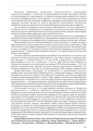 169
ОСНОВНЫЕ СВОЙСТВА КОМПОНЕНТОВ БАД
Основное проявление экзогенной недостаточности никотиновой
кислоты у человека — пеллагра. Острая форма пеллагры протекает тяжело
и сопровождается симптомами со стороны центральной нервной системы и
психики (энцефалопатия). Установлено, что отсутствие в рационе питания
никотиновой кислоты приводит к дефициту пиридиннуклеотидов в центральной
нервной системе. Вслед за этим в результате накопления токсических
метаболитов резко нарушается течение биохимических реакций в нейронах.
Что касается спорадических случаев заболевания, то они встречаются
особенно часто у неправильно питавшихся психически больных. Возможно,
многие острые и симптоматические психозы дементной и депрессивной форм
являются следствием дефицита никотиновой кислоты.
Эндогенная, вторичная недостаточность никотиновой кислоты наблюдается
при воспалительно-дистрофических заболеваниях желудочно-кишечного тракта,
невритах, аллергических дерматозах, отравлениях свинцом, бензолом, таллием.
Никотиновая кислота и никотинамид не только поступают с пищей, но могут
образовываться в организме за счет эндогенного синтеза из триптофана. При
этом из 60 мг L-триптофана образуется 1 мг никотиновой кислоты. В соответствии
с этим, потребность человека (и животных) принято выражать в ниациновых
эквивалентах: 1 ниациновый эквивалент равен 1 мг никотиновой кислоты или
60 мг L-триптофана.
В отечественных рекомендациях потребность в ниацине составляет: для
мужчин (по мере увеличения энерготрат) от 16 до 28 мг ниацин-эквивалентов,
для женщин — соответственно от 14 до 20 мг; у беременных потребность
увеличивается на 2 мг, у кормящих — на 6 мг. Для мужчин престарелого и
старческого возраста эти величины составляют 18-15 мг, для женщин — 16‑13 мг
ниацин-эквивалентов. У детей в течение первого года жизни потребность в
ниацине возрастает с 5 до 7 мг, а к 10 годам достигает 15 мг ниацин-эквивалентов.
Среди факторов, влияющих на потребность в никотиновой кислоте,
наибольшее значение имеют беременность и кормление грудью, заболевания
желудочно-кишечного тракта (в особенности диарея), различные инфекции
(главным образом дизентерия, гепатит, тиф), нервно-психические заболевания,
интоксикации. Потребность в никотиновой кислоте повышается при приеме
медикаментов — сульфаниламидных препаратов, антибиотиков, фтивазида и
тубазида. Дополнительный прием ниацина также необходим людям, работающим
в условиях повышенного нервно-психического напряжения.
Никотиновая кислота и ее амид широко распространены в продуктах
растительного и, особенно, животного происхождения. В растительных
продуктах значительная доля ниацина представлена никотиновой кислотой.
Ею богаты рисовые отруби, пшеничные зародыши. В кукурузе и других зерновых
культурах никотиновая кислота находится в связанной, неусвояемой форме
(ниацитин) и освобождается полностью только после гидролиза щелочью.
Источниками витамина РР служат бобовые (зеленый горох, чечевица, фасоль,
соя), арахис, шпинат, томаты, картофель, грибы, хлеб из муки грубого помола.
В продуктах животного происхождения ниацин представлен никотинамидом,
входящим в состав никотинамидных коферментов. Высоко содержание ниацина
в мясных продуктах, печени, почках, рыбе. Молоко бедно ниацином, но с учетом
содержания триптофана служит хорошим источником ниациновых эквивалентов.
Этим объясняется защитное действие молока от пеллагры при использовании
в пищу кукурузы.
Среди БАД компании Vision International People Group витамин РР входит в
состав биологически активных добавок к пище «Нутримакс+», «Пакс+ форте»,
«Сеньор», «Сталон Нео», «Юниор+», «Юниор Би Вайс», «Юниор Би Чоколат».
 