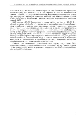 указанных БАД позволяют оптимизировать метаболические процессы,
протекающие у лиц обоего пола. В то же время, в качестве дополнения к
каждой схеме по конкретному заболеванию женщинам рекомендуется прием
БАД к пище «Артемида»/«Артемида+» и «Медисоя», мужчинам — «Артум» и
«Сталон»/«Сталон Нео» (также с учетом имеющихся противопоказаний для
каждой БАД).
БАД к пище «KG-Off Саппрессант» линии «Vision for life» и «KG-Off Фэт
абсорбер» линии «Vision for life» являются энтеросорбентами. Они сорбируют
продукты обмена веществ и токсические вещества, усиливают перистальтику и
способствуют эвакуации содержимого кишечника. В схемах они представлены
в случаях, когда использование энтеросорбентов является необходимым
компонентом диетотерапии (пиодермия, аллергические заболевания и др.).
Однако, следует отметить, что их использование показано и в других случаях
проведения диетотерапии (при отсутствии противопоказаний — индивидуальной
непереносимости компонентов БАД, а также беременным и кормящим
женщинам). Важно отметить, что указанные БАД могут применяться в составе
редуцированных диет при контроле за массой тела.
Каждая строка указанных схем соответствует одному курсу приема БАД,
длительность которого составляет ориентировочно 1 месяц. Предложенные
схемы можно корректировать, исходя из опыта работы с БАД компании Vision
International People Group.
17
ПРИМЕНЕНИЕ БАД ДЛЯ ОПТИМИЗАЦИИ РА­ЦИ­О­НА ПИ­ТА­НИЯ И ПОД­ДЕР­ЖА­НИЯ ЗДО­РО­ВЬЯ ЧЕ­ЛО­ВЕ­КА
 