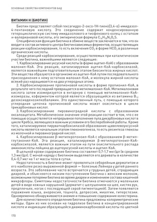 170
ОСНОВНЫЕ СВОЙСТВА КОМПОНЕНТОВ БАД
ВИТАМИН Н (БИОТИН)
Биотин представляет собой гексагидро-2-оксо-1Н-тиено[3,4-α]-имидазол-
4-пентановую кислоту. Это соединение содержит конденсированную
гетероциклическую систему имидазолового и тиофенового колец с остатком
н-валериановой кислоты, его эмпирическая формула C16H28N4O4S.
Специфическая функция биотина в обмене веществ заключается в том, что он
входит в состав активного центра биотинзависимых ферментов, осуществляющих
реакции карбоксилирования, то есть включения СО2 в форме НСО3 в различные
органические кислоты.
Среди реакций карбоксилирования, осуществляемых при каталитическом
участии биотина, важнейшими являются следующие:
1. Карбоксилирование уксусной кислоты (в форме ацетил-КоА) с образованием
малонил-КоА. Эта реакция, катализируемая ацетил-КоА-карбоксилазой,
является важнейшим подготовительным этапом биосинтеза жирных кислот.
Эти вещества образуются в организме из ацетил-КоА путем последовательного
присоединения к нему остатков малонил-КоА, и молекула жирной кислоты
всякий раз наращивается на два углеродных атома.
2. Карбоксилирование пропионовой кислоты в форме пропионил-КоА, в
результате чего последний превращается в метилмалонил-КоА. Метилмалоновая
кислота затем изомеризуется в янтарную с помощью метилмалонил-КоА-
изомеразы, коферментом которой является образующийся из витамина В12
дезоксиаденозилкобаламин. Это единственный путь, с помощью которого
углеродная цепочка пропионовой кислоты может окисляться в цикле
трикарбоновых кислот.
3. Карбоксилирование пировиноградной кислоты с образованием
оксалоацетата. Метаболическое значение этой реакции состоит в том, что с ее
помощью осуществляется непрерывное пополнение пула дикарбоновых кислот в
цикле Кребса, являющееся важным условием его бесперебойной работы. Кроме
того, катализируемое пируваткарбоксилазой образование щавелевоуксусной
кислоты является начальным этапом глюконеогенеза, то есть ресинтеза глюкозы
из молочной и пировиноградной кислот.
4. Карбоксилирование ϐ-метилкротоноил-КоА с образованием ϐ-метил-
глутаконил-КоА. Эта реакция, катализируемая ϐ-метилкротоноил-КоА-
карбоксилазой, является важным этапом на пути окислительного распада
аминокислоты лейцина до ацетоуксусной кислоты и ацетил-КоА.
В цельной крови содержание биотина составляет 0,7-1,7 мкг/дл (в среднем
1,3 мкг/дл). С мочой наряду с биотином выделяются его дериваты в количестве
0,4-0,7 мкг на 1 кг массы тела в сутки.
Недостаточность в биотине может проявляться себорейным дерматитом и
его наиболее резко выраженной формой — болезнью Лейнера у детей раннего
возраста. Это заболевание часто встречается у грудных детей, страдающих
диареей, и объясняется низким поступлением биотина с женским молоком,
возможными потерями биотина во время диареи и изменением состава кишечной
микрофлоры. Симптомы недостаточности биотина отмечаются у маленьких
детей в виде кожных нарушений (дерматит с шелушением на шее, кистях рук,
предплечьях, ногах с последующей серой пигментацией). Затем появляются
поражения языка, анорексия, тошнота, депрессия, миалгии, гиперстезии.
Одновременно обнаруживаются анемия и повышение содержания холестерина.
Для количественного определения биотина предложены колориметрические
методы. Один из них основан на гидролизе биотина в концентрированной
кислоте и индикации образующейся диаминокарбоновой кислоты по цветной
 