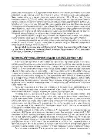 171
ОСНОВНЫЕ СВОЙСТВА КОМПОНЕНТОВ БАД
реакции с нингидрином. В другом методе используется специфическая цветная
реакция на уреидный цикл биотина с n-диметил-аминоцинамальдегидом.
Чувствительность этих методов не очень велика: 100 и 10 мкг/мл. Более
чувствительны (0,025‑0,5 нг/мл) микробиологические методы определения с
использованием в качестве тест-организмов Lactobacillus plantarum 8014 АТСС,
Saccharomyces cerevisiae 7754 ATCC, Neurospora grassa и др. Однако данные
культуры способны использовать не только биотин, но и некоторые его аналоги
и метаболиты, неактивные для человека. Это затрудняет определение истинного
содержания биотина в биологических объектах и является одной из причин
большой вариабельности получаемых этими методами результатов.
Суточная потребность взрослого человека в биотине составляет 150-200 мкг,
увеличиваясь у женщин в период беременности и лактации до 250-300 мкг.
Из пищевых продуктов животного происхождения биотином богаты печень и
почки, из растительных продуктов — рожь и цветная капуста. Биотин содержится
в коровьем молоке, в яичном желтке.
Среди БАД компании Vision International People Group витамин Н входит в
состав биологически активных добавок к пище «Нутримакс+», «Пакс+ форте»,
«Сеньор», «Бьюти», «Шевитон».
ВИТАМИН А (РЕТИНОЛ), каротиноиды (ϐ-каротин, лютеин и др.)
К витаминам группы А относятся соединения, производные ϐ-ионона,
обладающие биологической активностью ретинола. Наиболее важными и широко
распространенными из них являются: сам ретинол, ретиналь и ретиноевая
кислота. В животных тканях ретинол чаще всего встречается в виде сложного
эфира с пальмитиновой кислотой — ретинилпальмитата. В растительных
тканях он встречается главным образом в виде провитамина — каротиноидов,
большая часть которых превращается в организме в витамин А. К ним относятся
α- и ϐ-каротины, ликопин, лютеин, криптоксантин и многие другие. Активность
ϐ-каротина в 2 раза выше остальных. Каротиноиды впервые были выделены из
моркови; от латинского наименования этого корнеплода (Carota) они и получили
свое название.
Роль витамина А в организме связана с процессами размножения и
роста, дифференцировки эпителиальной и костной тканей, поддержания
иммунологического статуса и функции зрения (фоторецепция).
Необходимость витамина А для процессов зрения определяется его
участием в построении зрительного пигмента родопсина, представляющего
собой комплекс белка опсина с 11-цис-ретиналем. Распад этого комплекса под
влиянием поглощенного кванта света играет существенную роль в механизме
возникновения зрительного ощущения. Ресинтез родопсина и увеличение
его содержания в сетчатке обеспечивают адаптацию глаза к пониженной
освещенности (темновая адаптация).
Биологическую активность витамина А выражают в международных
единицах (ME) или ретиноловых эквивалентах (мг или мкг ретинола). 1 ME
витамина А соответствует биологической активности 0,3 мкг ретинола или
0,344 мкг ретинилацетата (эфир ретинола и уксусной кислоты). Ретиноевая
кислота обладает лишь частичной активностью витамина А: она поддерживает
дифференцировку эпителия, но неактивна в процессах размножения и
фоторецепции. В то же время, в процессах клеточной дифференцировки
активность ретиноевой кислоты может в 10 раз превышать активность ретинола.
Всасывание витамина А и каротина происходит в тонком кишечнике с
 