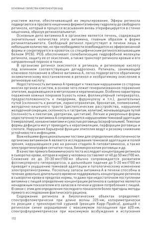 172
ОСНОВНЫЕ СВОЙСТВА КОМПОНЕНТОВ БАД
участием желчи, обеспечивающей их эмульгирование. Эфиры ретинола
подвергаются в просвете кишечника ферментативному гидролизу до свободного
ретинола, который в процессе всасывания вновь этерифицируется в стенке
кишечника, образуя ретинилпальмитат.
Основным депо витамина А в организме является печень, содержащая
значительные количества этого витамина, главным образом в форме
ретинилпальмитата. Свободный ретинол присутствует в печени лишь в
небольшом количестве, но при необходимости освобождается из эфиросвязанной
формы и секретируется в кровоток со специфическим ретинолсвязывающим
белком (РСБ). РСБ обеспечивает солюбилизацию гидрофобной молекулы
ретинола, защиту ее от окисления, а также транспорт ретинола кровью и его
направленный перенос в ткани.
В организме ретинол окисляется в ретиналь и ретиноевую кислоту
под влиянием соответствующих дегидрогеназ. Ретиналь, занимающий
ключевое положение в обмене витамина А, легко подвергается обратимому
энзиматическому восстановлению в ретинол и необратимому окислению в
ретиноевую кислоту.
Недостаточность витамина А приводит к тяжелым нарушениям со стороны
многих органов и систем, в основе чего лежит генерализованное поражение
эпителия, выражающееся в метаплазии и кератинизации. Особенно характерны
поражения кожных покровов (сухость кожи, фолликулярный гиперкератоз,
предрасположенность к пиодермии, фурункулезу и т.п.), дыхательных
путей (склонность к ринитам, ларинготрахеитам, бронхитам, пневмониям),
желудочно-кишечного тракта (диспепсические расстройства, нарушение
желудочной секреции, склонность к гастритам, колитам), мочевыводящих путей
(склонность к пиелитам, уретритам, циститам). Легкие и умеренные формы
недостаточности витамина А сопровождаются нарушениями темновой адаптации
(гемералопия), конъюнктивитами и сухостью роговицы (ксерофтальмия). Тяжелые
формы дефицита могут приводить к кератомаляции, перфорации роговицы и
слепоте. Нарушения барьерной функции эпителия ведут к резкому снижению
устойчивости к инфекциям.
Важнейшими функциональными тестами для определения обеспеченности
организма витамином А являются исследования темновой адаптации и полей
зрения, нарушающихся уже на ранних стадиях А-гиповитаминоза, а также
электроретинография сетчатки глаза, биомикроскопия роговицы и др.
В качестве прямого биохимического теста исследуют концентрацию ретинола
в сыворотке крови, которая в норме у человека составляет от 40 до 50 мкг/100 мл.
Снижение ее до 20-30 мкг/100 мл обычно сопровождается развитием
фолликулярного гиперкератоза, а дальнейшее падение до 5-20 мкг/100 мл
приводит к ухудшению темновой адаптации и патологическому изменению
электроретинограммы. Поскольку запасы витамина А в печени способны в
течение довольно длительного времени поддерживать концентрацию ретинола
в сыворотке крови в пределах нормы, то даже при недостаточном поступлении
витамина с пищей определение концентрации ретинола в сыворотке является
ненадежным показателем его запасов в печени и уровня потребления с пищей.
В связи с этим для определения последнего показателя более пригодны методы
прямого исследования фактического рациона.
Содержание ретинола в биологических объектах определяют:
спектрофотометрически при длине волны 325 нм; колориметрически
по реакции с треххлористой сурьмой (реакция Карр-Прайса), дающей с
ретинолом синее окрашивание с максимумом поглощения при 620 нм;
спектрофлуориметрически при максимумах возбуждения и испускания
 