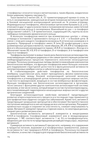 174
ОСНОВНЫЕ СВОЙСТВА КОМПОНЕНТОВ БАД
«токоферолы» относится только к метилтоколам и, таким образом, неидентично
более широкому термину «витамин Е».
Токол является 2-метил-2(4’, 8’, 12’-триметилтридецил)-хроман-6-олом, то
есть 6-оксихроманом, замещенным во втором положении метильной группой
и боковой насыщенной изопреноидной цепочкой из 16 атомов углерода.
Индивидуальные токоферолы, обозначаемые греческими буквами α, ϐ, γ и δ,
отличаются друг от друга количеством и положением метильных заместителей
в ароматическом кольце 6-оксихромана. Важнейший из них — α-токоферол
представляет собой 5, 7, 8-триметилтокол, содержащий СН3-группы во всех
свободных положениях ароматического кольца.
В молекуле токоферолов имеется три асимметричных центра — атомы
углерода в положении 2 хроманового кольца и 4’ и 8’ — в боковой цепи. В
связи с этим для каждого токоферола возможны 8 оптических изомеров и 4
рацемата. Природный α-токоферол имеет R (или D)-конфигурацию у всех
асимметричных центров и является, таким образом, 2R, 4’R, 8’R-α-токоферолом.
Для его обозначения рекомендуется термин «R,R,R-α-токоферол». Иногда его
обозначают также 2D, 4’D, 8’D-α-токоферол, D-α-токоферол, d-α-токоферол или
просто α-токоферол.
Токоферолы выполняют в живых тканях роль биологических антиоксидантов,
инактивирующих свободные радикалы и тем самым препятствующих развитию
свободнорадикальных процессов перекисного окисления ненасыщенных
липидов. Поскольку ненасыщенные липиды являются важнейшим компонентом
биологических мембран, эта функция токоферолов имеет большое значение
для поддержания структурной целостности и функциональной активности
липопротеиновых мембран клеток и субклеточных органелл.
В стабилизирующем действии токоферолов на биологические
мембраны существенная роль может принадлежать физико-химическому
взаимодействию между боковой изопреноидной цепочкой молекулы
токоферолов и углеводородной цепью полиненасыщенных жирных кислот,
в частности арахидоновой, входящих в состав мембранных фосфолипидов.
Функция токоферолов, как биологических антиоксидантов в организме,
тесно связана с функциями других компонентов антиоксидантной системы
организма, в том числе селена, который входит в состав глутатионпероксидазы,
восстанавливающей гидроперекиси ненасыщенных жирных кислот и других
органических соединений.
Благодаря антиоксидантным свойствам витамин Е предотвращает
развитие атеросклеротического процесса и в последние годы применяется
для профилактики сердечно-сосудистых заболеваний. Кроме того, витамин Е
предотвращает разрушение эритроцитов и обеспечивает беспрепятственное
поступление имеющегося в них кислорода во все клетки организма. Расширяет
кровеносные сосуды и сохраняет их эластичность, снижает свертываемость
крови. Витамин Е замедляет процессы старения кожи и, по некоторым данным,
снижает риск развития рака кожи.
Биологическая активность витамина Е измеряется в микрограммах
R,R,R‑α‑токоферола (токофероловый эквивалент) или в международных
единицах. 1 ME соответствует активности 1 мг D,L-α-токоферилацетата,
введенного per os в тесте по предотвращению резорбции плода у крыс, лишенных
витамина Е.
Суммарную активность витамина Е при расчете, например, его содержания
в продуктах питания, выражают в α-токофероловых эквивалентах, равных
по активности 1 мкг природного R,R,R-α-токоферола. Поскольку последний
нестабилен, в качестве стандарта для определения биологической активности
 
