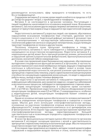 175
ОСНОВНЫЕ СВОЙСТВА КОМПОНЕНТОВ БАД
рекомендуется использовать эфир природного α-токоферола, то есть
D,L‑α‑токоферилацетат.
Содержание витамина Е в плазме крови людей колеблется в пределах от 0,8
до 2 мг/дл (в среднем 1 мг/дл), с преобладанием α-токоферола.
Витамин Е не синтезируется в организме человека. Поступающие с
пищей токоферолы накапливаются в основном в жировой ткани. Всасывание
витамина Е, как и всасывание других жирорастворимых витаминов в кишечнике,
зависит от присутствия жиров в пище и нарушается при недостаточной секреции
желчи.
Недостаточность витамина Е у взрослых людей, как правило, обусловлена
нарушениями всасывания токоферолов (при стеаторее, удалении части
тонкого кишечника и т.п.). Эндогенный дефицит витамина Е возникает при
α-, ϐ-липопротеинемии — наследственном заболевании, обусловленном
генетическим дефектом синтеза и секреции ϐ-липопротеинов, осуществляющих
транспорт токоферолов из печени к другим тканям.
Поскольку плацента плохо пропускает токоферолы к плоду, то
недостаточность витамина Е часто наблюдается у новорожденных детей,
находящихся на искусственном вскармливании. Недостаток витамина Е у
недоношенных детей может быть причиной развития анемии, ретинопатий
и нарушений зрения (супралетальная фиброплазия), бронхопульмональной
дисплазии, внезапной гибели новорожденных.
В основе этих проявлений лежат биохимические нарушения, обусловленные
выпадением специфических функций витамина Е в организме, в частности,
усиление перекисного окисления мембранных липидов, ведущее к повреждению
клеточных и субклеточных мембран. Этот эффект лежит в основе таких
ярких проявлений недостаточности, как резкое усиление чувствительности
эритроцитов к перекисному гемолизу, утрата саркоплазматическим ретикулумом
способности к аккумуляции и удержанию ионов кальция, что ведет к нарушению
работы мышц, выходу в кровь тканевых ферментов.
При недостатке в организме витамина Е повышаются подверженность
инфекционным заболеваниям, риск развития сердечно-сосудистых заболеваний
и воспалительных процессов, наблюдается преждевременное старение кожи.
В норме концентрация токоферолов в сыворотке крови составляет
0,8‑1,2 мг/100 мл. Проявления недостаточности обычно обнаруживаются при
концентрации токоферолов ниже 0,5 мг/100 мл. У новорожденных и, особенно
у недоношенных детей, концентрация токоферолов бывает снижена до
0,2‑0,4 мг/100 мл.
Одним из основных методов оценки обеспеченности человека витамином Е
является определение концентрации токоферолов в сыворотке и плазме
крови. Обычно для этого используют спектрофотометрические методы,
основанные на окислении токоферолов хлорным железом и определении
образующегося Fe2+
в виде окрашенного комплекса с α-α‘-дипиридилом, или
ϐ-фенантролином. В последние годы широкое распространение приобретают
спектрофлуориметрические методы, характеризующиеся большей
чувствительностью и позволяющие определять содержание токоферолов в
0,1 мл сыворотки крови.
В качестве функциональных методов оценки обеспеченности организма
витамином Е исследуют экскрецию креатина с мочой и чувствительность
эритроцитов к перекисному гемолизу в изотонической среде. Оба эти показателя
существенно возрастают при дефиците витамина Е.
В последние годы предложено исследовать методом газовой хроматографии
содержание в выдыхаемом воздухе пентана и этана, количество которых
 