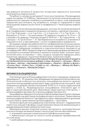 176
ОСНОВНЫЕ СВОЙСТВА КОМПОНЕНТОВ БАД
при дефиците витамина Е возрастает вследствие перекисного окисления
ненасыщенных жирных кислот.
Потребность человека в витамине Е точно не установлена. Рекомендуемая
норма составляет 12-15 МЕ/сут. Увеличение поступления полиненасыщенных
жирных кислот повышает потребность в витамине Е; в связи с этим, ряд авторов
предлагают рассчитывать эту потребность, исходя из содержания в пище
ненасыщенных жирных кислот: 0,6 мг α-токоферола на 1 г ненасыщенных жирных
кислот.
Согласно отечественным рекомендациям, суточное поступление витамина Е
(в мг токоферолового эквивалента) должно составлять: у детей до 6 месяцев —
3, от 7 до 12 месяцев — 4, от 1 до 3 лет — 5, от 4 до 6 лет — 7, от 7 до 10 лет — 10.
В возрасте 11-13 лет — 12 у мальчиков и 10 у девочек; в возрасте 14-17 лет — 15
у юношей и 12 у девушек. У мужчин в возрасте 18-59 лет — 10, старше 60 лет — 15;
у женщин — 8, после 60 лет — 12. При беременности потребность в витамине Е
повышается на 2, а при кормлении — на 4 мг токоферолового эквивалента.
Из пищевых продуктов наиболее богаты токоферолами растительные масла,
особенно кукурузное, хлопковое и из пшеничных зародышей. Большая часть
суммарного содержания токоферола в подсолнечном масле приходится на
α-токоферол (60—80%). Продукты животного происхождения бедны витамином Е.
Из овощей источниками витамина Е являются зеленые бобы, зеленый горох,
кочанный салат, из зерновых — овес, кукуруза, кукурузные зародыши, рожь,
пшеничные зародыши, пшеничная обойная мука, пшеничные отруби.
Среди БАД компании Vision International People Group витамин Е входит в
состав биологически активных добавок к пище «Антиокс+», «Сеньор», «Мега»,
«Эктиви», «Артум», «Артемида»/«Артемида+», «Бьюти», «Брэйн-о-флекс»,
«Сталон Нео», «Нэйче Тан», «Сэйф-ту-си», «Юниор+», «Юниор Би Вайс»,
«Юниор Би Чоколат», «Юниор Би Смарт».
ВИТАМИН D (КАЛЬЦИФЕРОЛЫ)
К витаминам группы D (кальциферолам) относятся стероидные соединения,
производные 9-, 10-секохолестана, обладающие антирахитической активностью.
Отличительной особенностью молекулы кальциферолов является наличие
циклопентанпергидрофенантренового ядра с разомкнутым кольцом В, трех
сопряженных двойных связей в положениях 10 (19), 5 и 7, а также гидроксильной
группы у атома С3. Индивидуальные кальциферолы отличаются друг от
друга структурой боковой цепи. Важнейшие представители этой группы —
холекальциферол (витамин D3) и эргокальциферол (витамин D2).
Кальциферолы образуются в результате фотоизомеризации соответствующих
провитаминов под действием ультрафиолетового излучения. Провитамином
холекальциферола является 7-дегидрохолестерин, образующийся в организме
из холестерина; провитамином эргокальциферола — эргостерин.
Основные функции кальциферолов в организме связаны с поддержанием
гомеостаза кальция и фосфора, осуществлением процессов минерализации и
ремоделирования (перестройки) костной ткани.
Имеющиеся данные позволяют указать три процесса, непосредственное
участие в которых витамина D может считаться достаточно обоснованным:
•  всасывание кальция и неорганического фосфата в кишечнике;
•  мобилизация кальция из скелета путем резорбции преобразованной
костной ткани;
•  реабсорбция кальция в почечных канальцах.
 