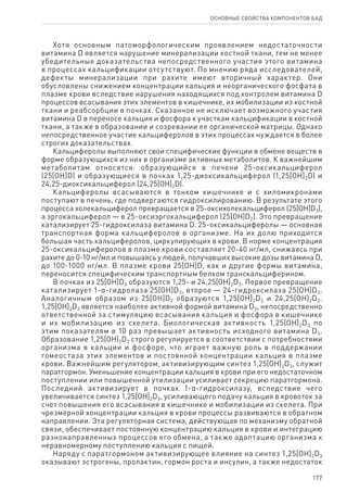 177
ОСНОВНЫЕ СВОЙСТВА КОМПОНЕНТОВ БАД
Хотя основным патоморфологическим проявлением недостаточности
витамина D является нарушение минерализации костной ткани, тем не менее
убедительные доказательства непосредственного участия этого витамина
в процессах кальцификации отсутствуют. По мнению ряда исследователей,
дефекты минерализации при рахите имеют вторичный характер. Они
обусловлены снижением концентрации кальция и неорганического фосфата в
плазме крови вследствие нарушения находящихся под контролем витамина D
процессов всасывания этих элементов в кишечнике, их мобилизации из костной
ткани и реабсорбции в почках. Сказанное не исключает возможного участия
витамина D в переносе кальция и фосфора к участкам кальцификации в костной
ткани, а также в образовании и созревании ее органической матрицы. Однако
непосредственное участие кальциферолов в этих процессах нуждается в более
строгих доказательствах.
Кальциферолы выполняют свои специфические функции в обмене веществ в
форме образующихся из них в организме активных метаболитов. К важнейшим
метаболитам относятся: образующийся в печени 25-оксикальциферол
(25[OH]D) и образующиеся в почках 1,25-диоксикальциферол (1,25[OH]2D) и
24,25-диоксикальциферол (24,25[OH]2D).
Кальциферолы всасываются в тонком кишечнике и с хиломикронами
поступают в печень, где подвергаются гидроксилированию. В результате этого
процесса холекальциферол превращается в 25-оксихолекальциферол (25[OH]D3),
а эргокальциферол — в 25-оксиэргокальциферол (25[OH]D2). Это превращение
катализирует 25-гидроксилаза витамина D. 25-оксикальциферолы — основная
транспортная форма кальциферолов в организме. На их долю приходится
большая часть кальциферолов, циркулирующих в крови. В норме концентрация
25-оксикальциферолов в плазме крови составляет 20-40 нг/мл, снижаясь при
рахите до 0-10 нг/мл и повышаясь у людей, получавших высокие дозы витамина D,
до 100-1000 нг/мл. В плазме крови 25[OH]D, как и другие формы витамина,
переносится специфическим транспортным белком транскальциферином.
В почках из 25[OH]D3 образуются 1,25- и 24,25[OH]2D3. Первое превращение
катализирует 1-α-гидролаза 25[OH]D3, второе — 24-гидроксилаза 25[OH]D3.
Аналогичным образом из 25[OH]D2 образуются 1,25[OH]2D2 и 24,25[OH]2D2.
1,25[OH]2D3 является наиболее активной формой витамина D3, непосредственно
ответственной за стимуляцию всасывания кальция и фосфора в кишечнике
и их мобилизацию из скелета. Биологическая активность 1,25[OH]2D3 по
этим показателям в 10 раз превышает активность исходного витамина D3.
Образование 1,25[OH]2D3 строго регулируется в соответствии с потребностями
организма в кальции и фосфоре, что играет важную роль в поддержании
гомеостаза этих элементов и постоянной концентрации кальция в плазме
крови. Важнейшим регулятором, активизирующим синтез 1,25[OH]2D3, служит
паратгормон. Уменьшение концентрации кальция в крови при его недостаточном
поступлении или повышенной утилизации усиливает секрецию паратгормона.
Последний активизирует в почках 1-α-гидроксилазу, вследствие чего
увеличивается синтез 1,25[OH]2D3, усиливающего подачу кальция в кровоток за
счет повышения его всасывания в кишечнике и мобилизации из скелета. При
чрезмерной концентрации кальция в крови процессы развиваются в обратном
направлении. Эта регуляторная система, действующая по механизму обратной
связи, обеспечивает постоянную концентрацию кальция в крови и интеграцию
разнонаправленных процессов его обмена, а также адаптацию организма к
неравномерному поступлению кальция с пищей.
Наряду с паратгормоном активизирующее влияние на синтез 1,25[OH]2D3
оказывают эстрогены, пролактин, гормон роста и инсулин, а также недостаток
 