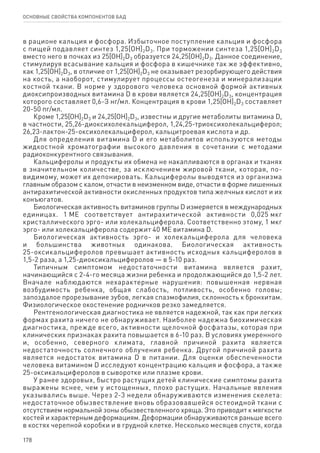 178
ОСНОВНЫЕ СВОЙСТВА КОМПОНЕНТОВ БАД
в рационе кальция и фосфора. Избыточное поступление кальция и фосфора
с пищей подавляет синтез 1,25[OH]2D3. При торможении синтеза 1,25[OH]2D3
вместо него в почках из 25[OH]2D3 образуется 24,25[OH]2D3. Данное соединение,
стимулируя всасывание кальция и фосфора в кишечнике так же эффективно,
как 1,25[OH]2D3, в отличие от 1,25[OH]2D3 не оказывает резорбирующего действия
на кость, а наоборот, стимулирует процессы остеогенеза и минерализации
костной ткани. В норме у здорового человека основной формой активных
диоксипроизводных витамина D в крови является 24,25[OH]2D3, концентрация
которого составляет 0,6-З нг/мл. Концентрация в крови 1,25[OH]2D3 составляет
20-50 пг/мл.
Кроме 1,25[OH]2D3 и 24,25[OH]2D3, известны и другие метаболиты витамина D,
в частности, 25,26-диоксихолекальциферол, 1,24,25-триоксихолекальциферол;
26,23-лактон-25-оксихолекальциферол, кальцитроевая кислота и др.
Для определения витамина D и его метаболитов используются методы
жидкостной хроматографии высокого давления в сочетании с методами
радиоконкурентного связывания.
Кальциферолы и продукты их обмена не накапливаются в органах и тканях
в значительном количестве, за исключением жировой ткани, которая, по-
видимому, может их депонировать. Кальциферолы выводятся из организма
главным образом с калом, отчасти в неизменном виде, отчасти в форме лишенных
антирахитической активности окисленных продуктов типа желчных кислот и их
конъюгатов.
Биологическая активность витаминов группы D измеряется в международных
единицах. 1 ME соответствует антирахитической активности 0,025 мкг
кристаллического эрго- или холекальциферола. Соответственно этому, 1 мкг
эрго- или холекальциферола содержит 40 ME витамина D.
Биологическая активность эрго- и холекальциферола для человека
и большинства животных одинакова. Биологическая активность
25-оксикальциферолов превышает активность исходных кальциферолов в
1,5‑2 раза, а 1,25-диоксикальциферолов — в 5-10 раз.
Типичным симптомом недостаточности витамина является рахит,
начинающийся с 2-4-го месяца жизни ребенка и продолжающийся до 1,5‑2 лет.
Вначале наблюдаются нехарактерные нарушения: повышенная нервная
возбудимость ребенка, общая слабость, потливость, особенно головы;
запоздалое прорезывание зубов, легкая спазмофилия, склонность к бронхитам.
Физиологическое окостенение родничков резко замедляется.
Рентгенологическая диагностика не является надежной, так как при легких
формах рахита ничего не обнаруживает. Наиболее надежна биохимическая
диагностика, прежде всего, активности щелочной фосфатазы, которая при
клинических признаках рахита повышается в 6-10 раз. В условиях умеренного
и, особенно, северного климата, главной причиной рахита является
недостаточность солнечного облучения ребенка. Другой причиной рахита
является недостаток витамина D в питании. Для оценки обеспеченности
человека витамином D исследуют концентрацию кальция и фосфора, а также
25-оксикальциферолов в сыворотке или плазме крови.
У ранее здоровых, быстро растущих детей клинические симптомы рахита
выражены яснее, чем у истощенных, плохо растущих. Начальные явления
указывались выше. Через 2-3 недели обнаруживаются изменения скелета:
недостаточное обызвествление вновь образовавшейся остеоидной ткани с
отсутствием нормальной зоны обызвествленного хряща. Это приводит к мягкости
костей и характерным деформациям. Деформации обнаруживаются раньше всего
в костях черепной коробки и в грудной клетке. Несколько месяцев спустя, когда
 