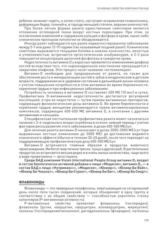 179
ОСНОВНЫЕ СВОЙСТВА КОМПОНЕНТОВ БАД
ребенок начинает сидеть, а затем стоять, наступают искривления позвоночника,
деформации бедер, голеней и, в гораздо меньшей степени, верхних конечностей.
При более легких формах рахита единственным симптомом является
отложение остеоидной ткани вокруг костных перекладин. При этом, за
исключением изменений в содержании кальция и фосфора в крови, каких-либо
клинических признаков патологии не обнаруживается.
Иногда рахит наблюдается как ранее недиагностированное заболевание
между 5-7 или даже 12-19 годами (так называемый поздний рахит). Клинические
симптомы выражаются тянущими болями в нижних конечностях, вялостью
и утомляемостью, встречается ортостатическая альбуминурия, в 2-3 раза
повышается концентрация щелочной фосфатазы в сыворотке крови.
Недостаточность витамина D у взрослых проявляется изменениями диафиза
костей вследствие того, что эндохондральное окостенение прекращается с
закрытием эпифизов. Этот процесс носит название «остеомаляция».
Витамин D необходим для предохранения от рахита, но также для
обеспечения роста и минерализации костей и зубов в младенческом и детском
возрасте, поддержания их в здоровом состоянии в дальнейшей жизни человека
с учетом повышения потребности в этом витамине во время беременности,
кормления грудью и при инфекционных заболеваниях.
Потребность человека в витамине D составляет 400 ME (10 мкг) в сутки.
Профилактика D-витаминной недостаточности достигается регулярной
инсоляцией, а при ее недостатке — путем приема витаминных препаратов,
содержащих физиологические дозы витамина D. Во время беременности и
кормления грудью женщинам рекомендуется прием витаминизированных
комплексов, содержащих 400-600 ME витамина D, в сочетании с другими
витаминами и кальцием.
Специфическая постнатальная профилактика рахита может назначаться
начиная с 3-4-недельного возраста ребенка в осенне-зимний период с учетом
факторов риска развития этого заболевания, в дозах 400-500 МЕ/сут.
Для лечения рахита витамин D назначают в дозах 2000-3000 МЕ/сут (при
выраженных костных изменениях до 5000 ME) до достижения видимого
клинического эффекта (обычно в течение 30-45 дней), после чего переходят на
поддерживающую профилактическую дозу 400-500 МЕ/сут.
Витамин D встречается главным образом в продуктах животного
происхождения. Им богат жир печени трески, тунца и других рыб. В растительных
продуктах он встречается весьма редко и в очень малых количествах, чаще всего
в виде провитамина — эргостерина.
Среди БАД компании Vision International People Group витамин D2 входит
в состав биологически активной добавки к пище «Медисоя»; витамин D3 — в
состав БАД к пище «Нутримакс+», «Медисоя», «Юниор+», «Юниор Би Вайс»,
«Юниор Би Чоколат», «Юниор Би Стронг», «Юниор Би Биг», «Юниор Би Смарт».
ФЛАВОНОИДЫ
Флавоноиды — это природные полифенолы, охватывающие на сегодняшний
день около пяти тысяч соединений, которые объединяют в одну группу в
соответствии с их общим свойством — способностью укреплять стенку
капилляров (Р-витаминная активность).
Р-витаминные свойства проявляют флаваноны (гесперидин),
флавонолы (рутин, кверцетин, кверцитрин, изокверцитрин, мирицетин),
халконы (гесперидинметилхалкон), дигидрохалконы (флоридин), катехины
 