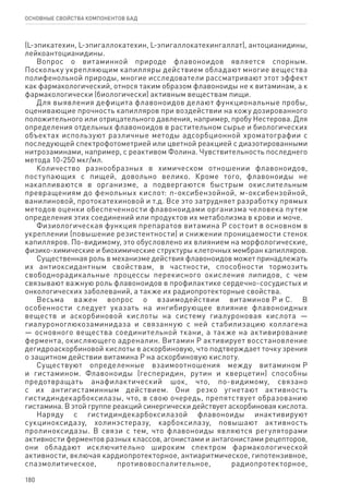 180
ОСНОВНЫЕ СВОЙСТВА КОМПОНЕНТОВ БАД
(L-эпикатехин, L-эпигаллокатехин, L-эпигаллокатехингаллат), антоцианидины,
лейкоантоцианидины.
Вопрос о витаминной природе флавоноидов является спорным.
Поскольку укрепляющим капилляры действием обладают многие вещества
полифенольной природы, многие исследователи рассматривают этот эффект
как фармакологический, относя таким образом флавоноиды не к витаминам, а к
фармакологически (биологически) активным веществам пищи.
Для выявления дефицита флавоноидов делают функциональные пробы,
оценивающие прочность капилляров при воздействии на кожу дозированного
положительного или отрицательного давления, например, пробу Нестерова. Для
определения отдельных флавоноидов в растительном сырье и биологических
объектах используют различные методы адсорбционной хроматографии с
последующей спектрофотометрией или цветной реакцией с диазотированными
нитрозаминами, например, с реактивом Фолина. Чувствительность последнего
метода 10-250 мкг/мл.
Количество разнообразных в химическом отношении флавоноидов,
поступающих с пищей, довольно велико. Кроме того, флавоноиды не
накапливаются в организме, а подвергаются быстрым окислительным
превращениям до фенольных кислот: n-оксибензойной, м-оксибензойной,
ванилиновой, протокатехиновой и т.д. Все это затрудняет разработку прямых
методов оценки обеспеченности флавоноидами организма человека путем
определения этих соединений или продуктов их метаболизма в крови и моче.
Физиологическая функция препаратов витамина Р состоит в основном в
укреплении (повышение резистентности) и снижении проницаемости стенок
капилляров. По-видимому, это обусловлено их влиянием на морфологические,
физико-химические и биохимические структуры клеточных мембран капилляров.
Существенная роль в механизме действия флавоноидов может принадлежать
их антиоксидантным свойствам, в частности, способности тормозить
свободнорадикальные процессы перекисного окисления липидов, с чем
связывают важную роль флавоноидов в профилактике сердечно-сосудистых и
онкологических заболеваний, а также их радиопротекторные свойства.
Весьма важен вопрос о взаимодействии витаминов Р и С. В
особенности следует указать на ингибирующее влияние флавоноидных
веществ и аскорбиновой кислоты на систему гиалуроновая кислота —
гиалуроноглюкозаминидаза и связанную с ней стабилизацию коллагена
— основного вещества соединительной ткани, а также на активирование
фермента, окисляющего адреналин. Витамин Р активирует восстановление
дегидроаскорбиновой кислоты в аскорбиновую, что подтверждает точку зрения
о защитном действии витамина Р на аскорбиновую кислоту.
Существуют определенные взаимоотношения между витамином Р
и гистамином. Флавоноиды (гесперидин, рутин и кверцетин) способны
предотвращать анафилактический шок, что, по-видимому, связано
с их антигистаминным действием. Они резко угнетают активность
гистидиндекарбоксилазы, что, в свою очередь, препятствует образованию
гистамина. В этой группе реакций синергически действует аскорбиновая кислота.
Наряду с гистидиндекарбоксилазой флавоноиды инактивируют
сукциноксидазу, холинэстеразу, карбоксилазу, повышают активность
пролиноксидазы. В связи с тем, что флавоноиды являются регуляторами
активности ферментов разных классов, агонистами и антагонистами рецепторов,
они обладают исключительно широким спектром фармакологической
активности, включая кардиопротекторное, антиаритмическое, гипотензивное,
спазмолитическое, противовоспалительное, радиопротекторное,
 