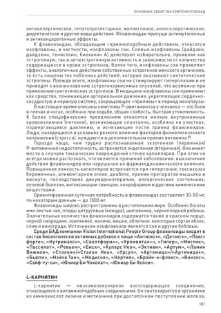 181
ОСНОВНЫЕ СВОЙСТВА КОМПОНЕНТОВ БАД
антиаллергическое, гепатопротекторное, желчегонное, антисклеротическое,
диуретическое и другие виды действия. Флавоноидам присущи антимутагенные
и антиканцерогенные эффекты.
К флавоноидам, обладающим гормоноподобным действием, относятся
изофлавоны, в частности, изофлавоны сои. Соевые изофлавоны (дайдзин,
дайдзеин, генистеин, биоханин А) действуют избирательно, проявляя как
эстрогенную, так и антиэстрогенную активность в зависимости от количества
содержащихся в крови эстрогенов. Более того, изофлавоны сои проявляют
эффекты, аналогичные действию собственных эстрогенов женского организма,
то есть лишены тех побочных действий, которые оказывают синтетические
эстрогены. Прежде всего, изофлавоны сои не стимулируют гиперплазию и не
приводят к возникновению эстрогензависимых опухолей, что возможно при
применении синтетических эстрогенов. В медицине изофлавоны сои применяют
как средство, понижающее артериальное давление, укрепляющее сердечно-
сосудистую и нервную систему, сокращающее «приливы» в период менопаузы.
В настоящее время описаны симптомы Р-авитаминоза у человека — это боли
в плечах и ногах, особенно при ходьбе, общая слабость, быстрая утомляемость.
К более специфическим проявлениям относятся мелкие внутрикожные
кровоизлияния (петехии), возникающие спонтанно, особенно на участках,
подвергающихся давлению, и исчезающие после приема флавоноидов.
Люди, находящиеся в условиях резкого влияния факторов физиологического
напряжения (стресса), нуждаются в дополнительном приеме витамина Р.
Гораздо чаще, чем трудно распознаваемая экзогенная (первичная)
Р-витаминная недостаточность, встречается эндогенная (вторичная). Она имеет
место в случаях токсических повреждений стенок капилляров. При этом не
всегда можно распознать, что является причиной заболевания: выключение
действия флавоноидов или нарушение их фармакодинамического влияния.
Повышенная ломкость капилляров встречается при гипертонии, токсикозах
беременных, алиментарном отеке, диабете, приеме препаратов мышьяка и
висмута, последствиях дикумаринотерапии, аллергических состояниях,
лучевой болезни, интоксикации свинцом, хлороформом и другими химическими
веществами.
Ориентировочная суточная потребность в флавоноидах составляет 30-50 мг,
по некоторым данным — до 1000 мг.
Флавоноиды широко распространены в растительном мире. Особенно богаты
ими листья чая, плоды цитрусовых (кожура), шиповника, черноплодной рябины.
Значительные количества флавоноидов содержатся также в красном перце,
черной смородине, землянике, малине, вишне, облепихе, некоторых сортах яблок,
слив и винограда. Источником изофлавонов является соя и другие бобовые.
Среди БАД компании Vision International People Group флавоноиды входят в
состав биологически активных добавок к пище «Антиокс+», «Детокс+», «Пакс+
форте», «Нутримакс+», «Свелтформ+», «Хромвитал+», «Гипер», «Мистик»,
«Пассилат», «Ревьен», «Биск», «Куперс Нео», «Эктиви», «Артум», «Ламин
Вижион», «Сталон»/«Сталон Нео», «Урсул», «Артемида»/«Артемида+»,
«Бьюти», «Нэйче Тан», «Медисоя», «Нортия», «Брэйн-о-флекс», «Винэкс»,
«Сэйф-ту-си», «Юниор Би Чоколат», «Юниор Би Хелси».
L-КАРНИТИН
L-карнитин — низкомолекулярное азотсодержащее соединение,
относящееся к витаминоподобным соединениям. Он синтезируется в организме
из аминокислот лизина и метионина при достаточном поступлении железа,
 