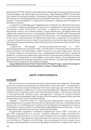 182
ОСНОВНЫЕ СВОЙСТВА КОМПОНЕНТОВ БАД
витаминов С, РР, В6. Играет ключевую роль в транспорте высших жирных кислот
в митохондрии, где происходит их окисление с образованием АТФ, способствуя
тем самым утилизации жиров. Оказывает сберегающий эффект в отношении
белков (за счет предотвращения использования аминокислот на энергетические
нужды). Поэтому дефицит L-карнитина приводит к нарушениям липидного и
белкового обмена.
L-карнитин необходим для поддержания оптимального физиологического
состояния и нормальной функции мышц (его содержание в мышечной ткани
составляет около 20-50 мг%), участвует в процессах энергообеспечения
мышечной ткани и, что особенно важно, сердечной мышцы. Он эффективен при
сердечной недостаточности, стенокардии, аритмиях, способствует повышению
переносимости физических нагрузок как больными, так и здоровыми людьми,
в том числе спортсменами. В спортивной практике L-карнитин используется
с целью повышения выносливости организма, улучшения функции сердца,
увеличения мышечной массы, более быстрого восстановления организма после
тренировок.
L-карнитин, благодаря гипохолестеринемическому и гипо-
триглицеридемическому действию, способствует снижению риска развития
атеросклероза. Оптимизирует обмен веществ, улучшает функцию печени,
что имеет важное значение для лиц, страдающих алкоголизмом, сахарным
диабетом. L-карнитин нормализует деятельность центральной нервной системы,
оказывает антидепрессантный эффект, улучшает память. Он необходим для
функционирования репродуктивной системы мужчин, способствует увеличению
количества и подвижности сперматозоидов.
Среди БАД компании Vision International People Group L-карнитин входит в
состав биологически активной добавки к пище «Ламин Вижион».
МАКРО- И МИКРОЭЛЕМЕНТЫ
КАЛЬЦИЙ
Физиологическое значение кальция в организме многообразно. Он входит
в состав основного минерального компонента костной ткани — оксиапатита,
микрокристаллы которого образуют жесткую структуру костной ткани. Ионы
кальция придают стабильность клеточным мембранам, образуя связи между
отрицательно заряженными группами фосфолипидов, структурных белков
и гликопротеинов. Важная роль принадлежит кальцию в осуществлении
межклеточных взаимодействий, которые обеспечивают упорядоченную адгезию
(слипание) клеток при тканеобразовании.
Наряду с пластическими и структурными функциями кальций играет
решающую роль в осуществлении многих физиологических и биохимических
процессов: он необходим для нормальной возбудимости нервной системы и
сократимости мышц, является активатором ряда ферментов и гормонов, а также
важнейшим компонентом системы свертывания крови.
В организме здорового человека содержится около 1200 г кальция, из
них 99% сосредоточено в костях, главным образом в виде оксиапатита.
Минеральный компонент костной ткани находится в состоянии непрерывного
обновления. В этом процессе участвуют два типа костных клеток: остеокласты
и остеобласты. Первые способствуют рассасыванию костного вещества и
выходу освобождаемого кальция и фосфора в кровоток, вторые участвуют в
 